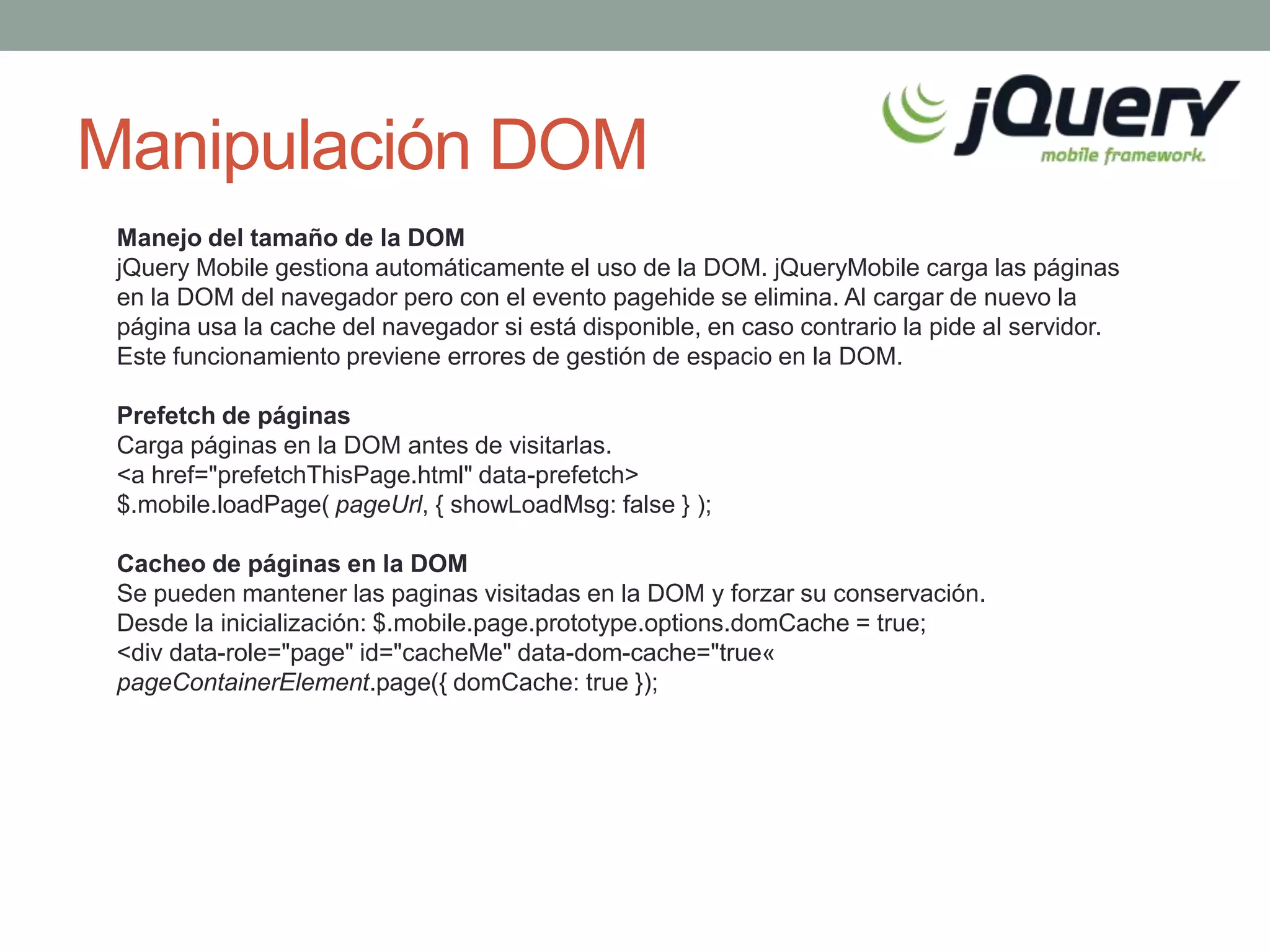 Manipulación DOM
 Manejo del tamaño de la DOM
 jQuery Mobile gestiona automáticamente el uso de la DOM. jQueryMobile carga las páginas
 en la DOM del navegador pero con el evento pagehide se elimina. Al cargar de nuevo la
 página usa la cache del navegador si está disponible, en caso contrario la pide al servidor.
 Este funcionamiento previene errores de gestión de espacio en la DOM.

 Prefetch de páginas
 Carga páginas en la DOM antes de visitarlas.
 <a href="prefetchThisPage.html" data-prefetch>
 $.mobile.loadPage( pageUrl, { showLoadMsg: false } );

 Cacheo de páginas en la DOM
 Se pueden mantener las paginas visitadas en la DOM y forzar su conservación.
 Desde la inicialización: $.mobile.page.prototype.options.domCache = true;
 <div data-role="page" id="cacheMe" data-dom-cache="true«
 pageContainerElement.page({ domCache: true });
 