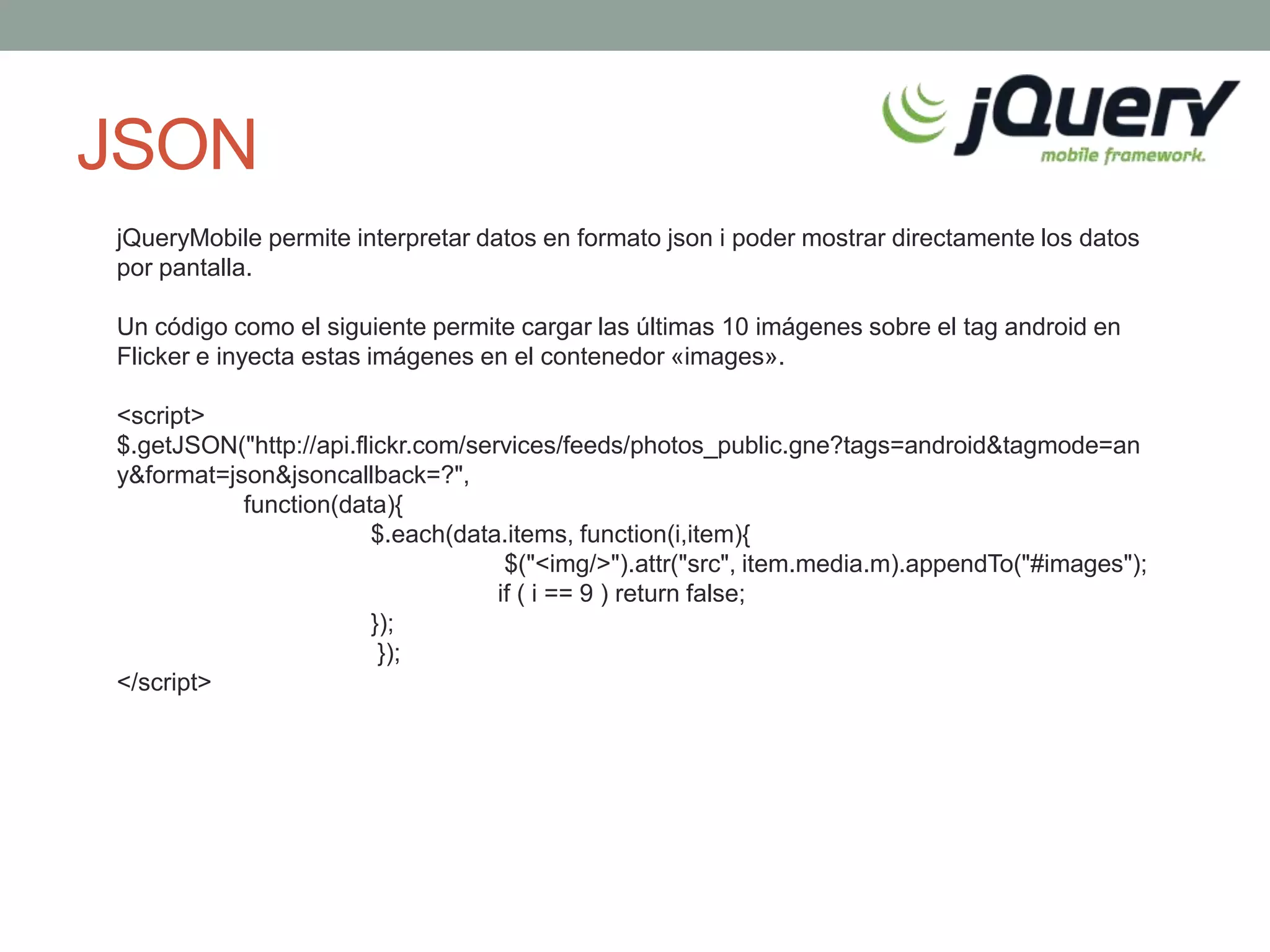 JSON
jQueryMobile permite interpretar datos en formato json i poder mostrar directamente los datos
por pantalla.

Un código como el siguiente permite cargar las últimas 10 imágenes sobre el tag android en
Flicker e inyecta estas imágenes en el contenedor «images».

<script>
$.getJSON("http://api.flickr.com/services/feeds/photos_public.gne?tags=android&tagmode=an
y&format=json&jsoncallback=?",
           function(data){
                        $.each(data.items, function(i,item){
                                     $("<img/>").attr("src", item.media.m).appendTo("#images");
                                    if ( i == 9 ) return false;
                        });
                         });
</script>
 