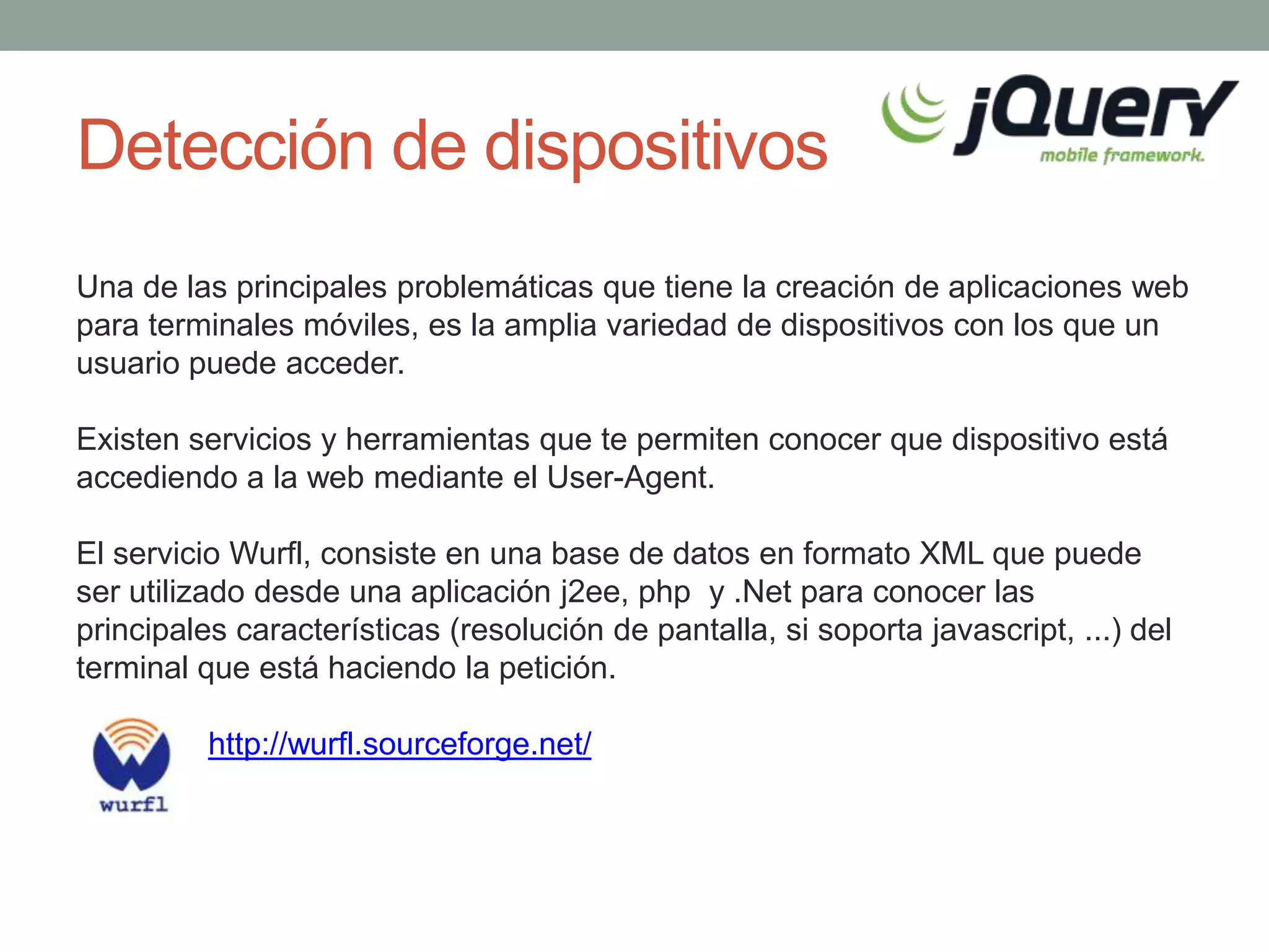 Detección de dispositivos
Una de las principales problemáticas que tiene la creación de aplicaciones web
para terminales móviles, es la amplia variedad de dispositivos con los que un
usuario puede acceder.

Existen servicios y herramientas que te permiten conocer que dispositivo está
accediendo a la web mediante el User-Agent.

El servicio Wurfl, consiste en una base de datos en formato XML que puede
ser utilizado desde una aplicación j2ee, php y .Net para conocer las
principales características (resolución de pantalla, si soporta javascript, ...) del
terminal que está haciendo la petición.

          http://wurfl.sourceforge.net/
 