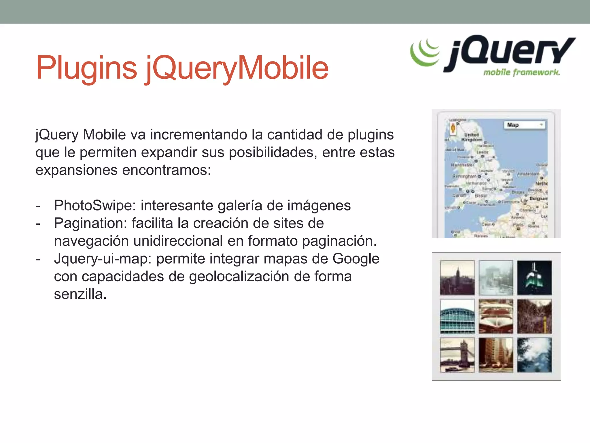Plugins jQueryMobile
jQuery Mobile va incrementando la cantidad de plugins
que le permiten expandir sus posibilidades, entre estas
expansiones encontramos:

- PhotoSwipe: interesante galería de imágenes
- Pagination: facilita la creación de sites de
  navegación unidireccional en formato paginación.
- Jquery-ui-map: permite integrar mapas de Google
  con capacidades de geolocalización de forma
  senzilla.
 