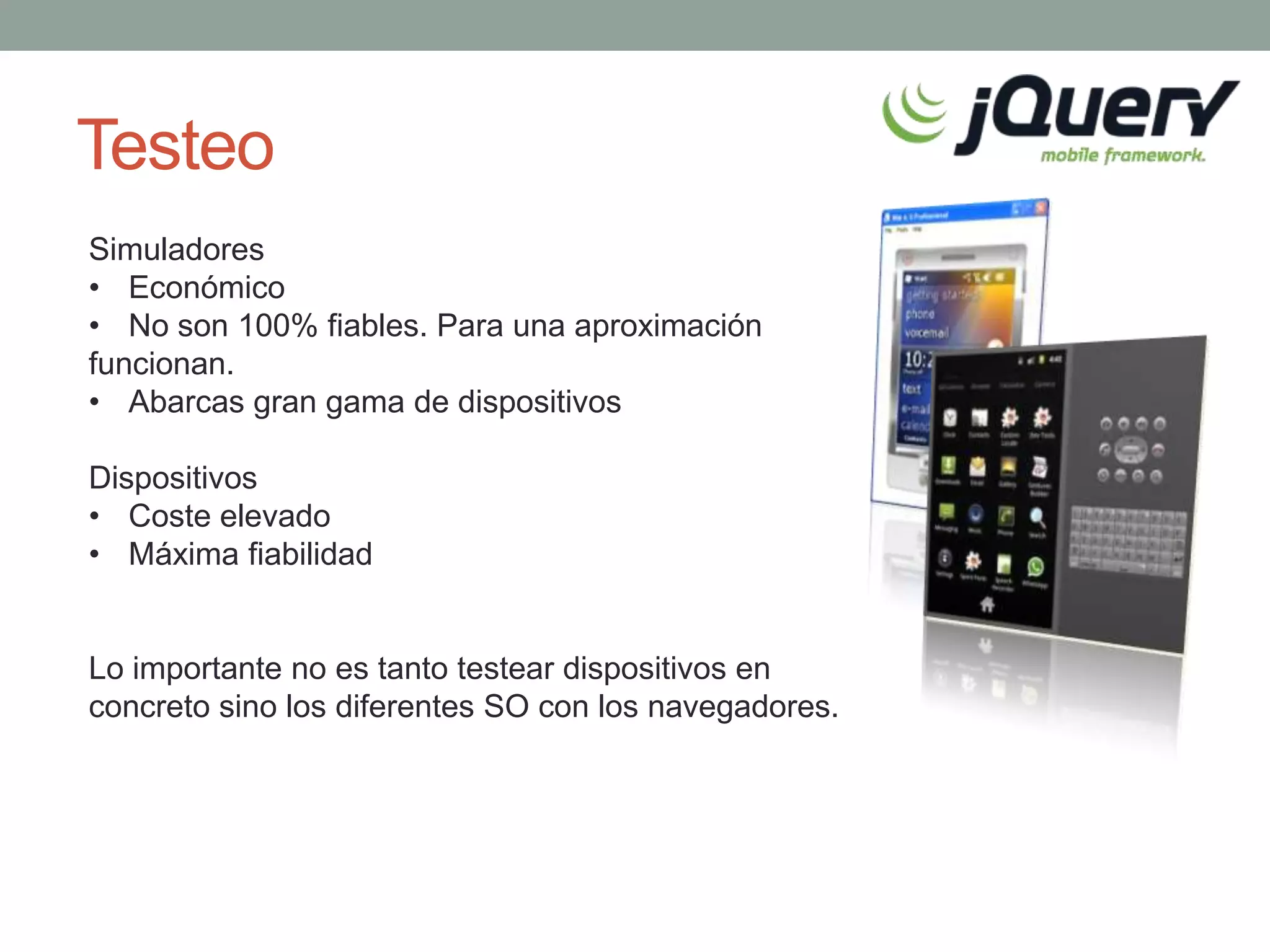Testeo
Simuladores
• Económico
• No son 100% fiables. Para una aproximación
funcionan.
• Abarcas gran gama de dispositivos

Dispositivos
• Coste elevado
• Máxima fiabilidad


Lo importante no es tanto testear dispositivos en
concreto sino los diferentes SO con los navegadores.
 