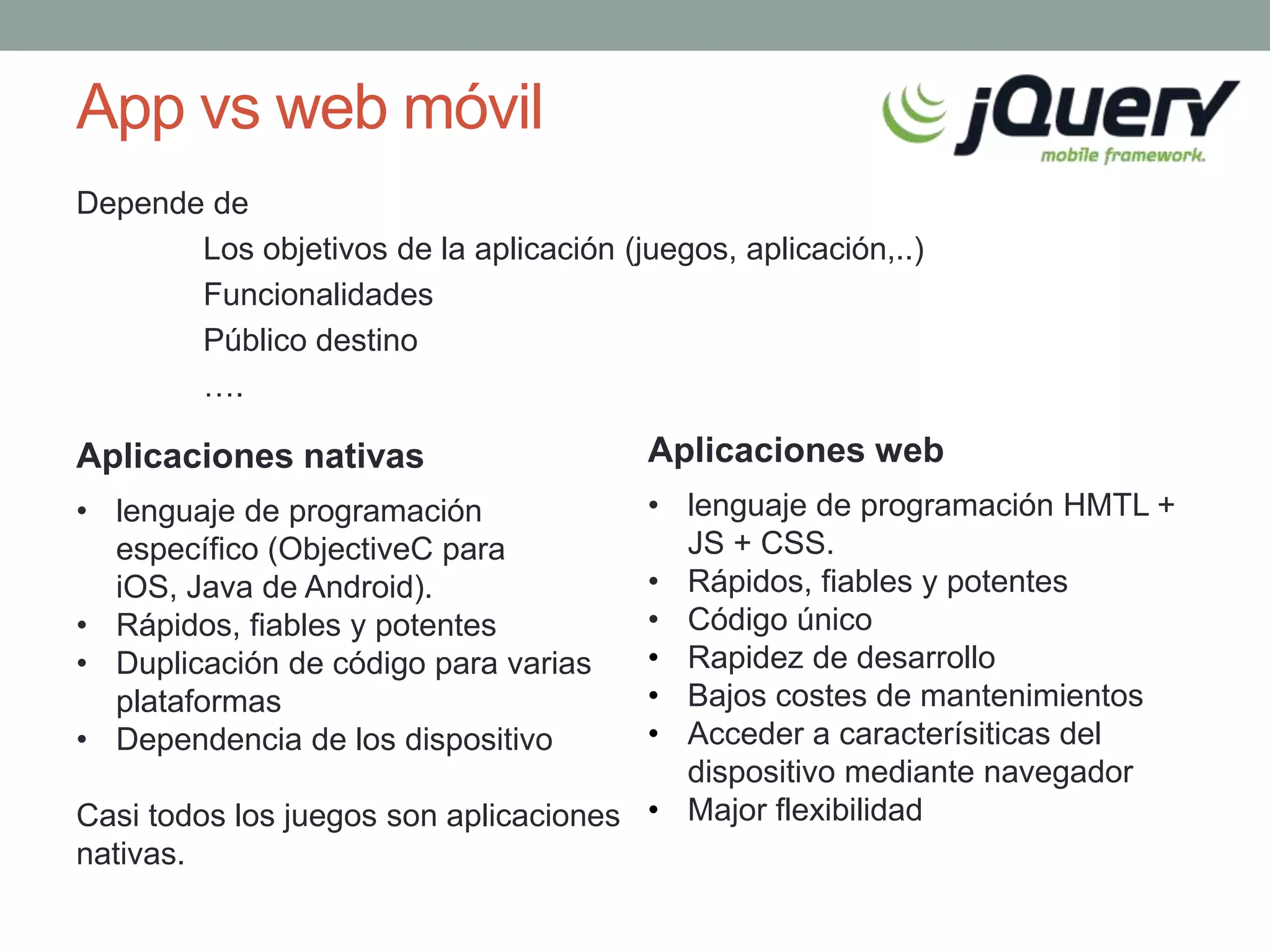 App vs web móvil
Depende de
       Los objetivos de la aplicación (juegos, aplicación,..)
       Funcionalidades
       Público destino
       ….

Aplicaciones nativas                     Aplicaciones web
• lenguaje de programación             • lenguaje de programación HMTL +
  específico (ObjectiveC para            JS + CSS.
  iOS, Java de Android).               • Rápidos, fiables y potentes
• Rápidos, fiables y potentes          • Código único
• Duplicación de código para varias    • Rapidez de desarrollo
  plataformas                          • Bajos costes de mantenimientos
• Dependencia de los dispositivo       • Acceder a caracterísiticas del
                                         dispositivo mediante navegador
Casi todos los juegos son aplicaciones • Major flexibilidad
nativas.
 