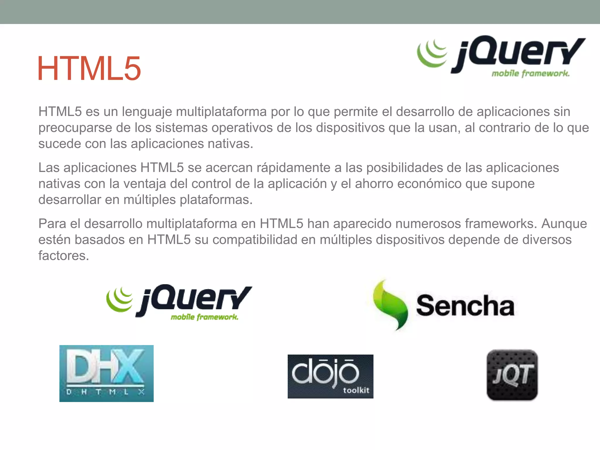 HTML5
HTML5 es un lenguaje multiplataforma por lo que permite el desarrollo de aplicaciones sin
preocuparse de los sistemas operativos de los dispositivos que la usan, al contrario de lo que
sucede con las aplicaciones nativas.
Las aplicaciones HTML5 se acercan rápidamente a las posibilidades de las aplicaciones
nativas con la ventaja del control de la aplicación y el ahorro económico que supone
desarrollar en múltiples plataformas.
Para el desarrollo multiplataforma en HTML5 han aparecido numerosos frameworks. Aunque
estén basados en HTML5 su compatibilidad en múltiples dispositivos depende de diversos
factores.
 
