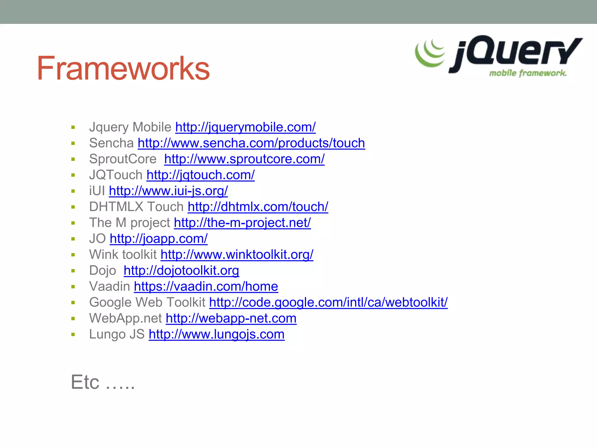 Frameworks
    Jquery Mobile http://jquerymobile.com/
    Sencha http://www.sencha.com/products/touch
    SproutCore http://www.sproutcore.com/
    JQTouch http://jqtouch.com/
    iUI http://www.iui-js.org/
    DHTMLX Touch http://dhtmlx.com/touch/
    The M project http://the-m-project.net/
    JO http://joapp.com/
    Wink toolkit http://www.winktoolkit.org/
    Dojo http://dojotoolkit.org
    Vaadin https://vaadin.com/home
    Google Web Toolkit http://code.google.com/intl/ca/webtoolkit/
    WebApp.net http://webapp-net.com
    Lungo JS http://www.lungojs.com


 Etc …..
 