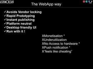 The WebApp way	

ü Avoids Vendor locking
ü Rapid Prototyping
ü Instant publishing
ü Platform neutral
ü Desktop friendly UI
ü Run with it !
X Monetisation *
X Underutilization
X No Access to hardware *
X Push notification *
X “feels like cheating”
 