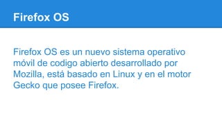 Firefox OS
Firefox OS es un nuevo sistema operativo
móvil de codigo abierto desarrollado por
Mozilla, está basado en Linux y en el motor
Gecko que posee Firefox.
 