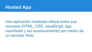 Hosted App
Una aplicación hosteada ofrece todos sus
recursos (HTML, CSS, JavaScript, app
manifiesto y así sucesivamente) por medio de
un servidor Web.
 