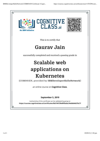 This is to certify that
Gaurav Jain
successfully completed and received a passing grade in
Scalable web
applications on
Kubernetes
(COM001EN, provided by IBMDeveloperSkillsNetwork)
an online course on Cognitive Class.
September 5, 2019
Authenticity of this certiﬁcate can be validated by going to:
https://courses.cognitiveclass.ai/certiﬁcates/9b3194739e8f45a0ac34e0db4b579c77
IBMDeveloperSkillsNetwork COM001EN Certiﬁcate | Cogni... https://courses.cognitiveclass.ai/certiﬁcates/user/1355299/cour...
1 of 1 05/09/19, 5:30 pm
 