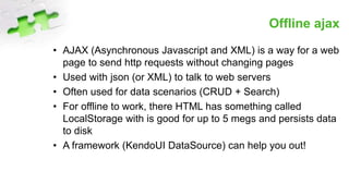 Offline ajax
• AJAX (Asynchronous Javascript and XML) is a way for a web
page to send http requests without changing pages
• Used with json (or XML) to talk to web servers
• Often used for data scenarios (CRUD + Search)
• For offline to work, there HTML has something called
LocalStorage with is good for up to 5 megs and persists data
to disk
• A framework (KendoUI DataSource) can help you out!
 