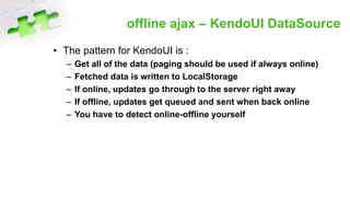 offline ajax – KendoUI DataSource
• The pattern for KendoUI is :
– Get all of the data (paging should be used if always online)
– Fetched data is written to LocalStorage
– If online, updates go through to the server right away
– If offline, updates get queued and sent when back online
– You have to detect online-offline yourself
 