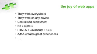 the joy of web apps
• They work everywhere
• They work on any device
• Centralised deployment
• No « store »
• HTML5 + JavaScript + CSS
• AJAX creates great experiences
• …
 