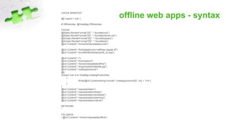 offline web apps - syntaxCACHE MANIFEST
@{ Layout = null; }
# OfflineIndex: @ViewBag.OfflineIndex
CACHE:
@Styles.RenderFormat("{0}", "~/bundles/css")
@Styles.RenderFormat("{0}", "~/bundles/kendo-css")
@Scripts.RenderFormat("{0}", "~/bundles/jquery")
@Scripts.RenderFormat("{0}", "~/bundles/js")
@Url.Content("~/home/kendouidatasources")
@Url.Content("~/fonts/glyphicons-halflings-regular.ttf")
@Url.Content("~/bundles/Bootstrap/sprite_2x.png")
@Url.Content("~/")
@Url.Content("~/home/about")
@Url.Content("~/home/notavailableoffline")
@Url.Content("~/img/emptyWineBottle.jpg")
@Url.Content("~/catalog/products")
@{
foreach (var id in ViewBag.CatalogProductIds)
{
Write(@Url.Content(string.Format("~/catalog/product/{0}", id)) + "rn");
}
}
@Url.Content("~/representation")
@Url.Content("~/representation/today")
@Url.Content("~/representation/schedule")
@Url.Content("~/representation/planning")
@Url.Content("~/representation/clients")
NETWORK:
*
FALLBACK:
/ @Url.Content("~/home/notavailableoffline")
 