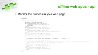 offline web apps - api
• Monitor the process in your web page
$(function () {
if (window.applicationCache) {
var appCache = window.applicationCache;
appCache.addEventListener('error', function (e) {
$('#cacheStatus').text("- Offline Mode - Error-");
console.log(e);
}, false);
appCache.addEventListener('checking', function (e) {
$('#cacheStatus').text("- Offline Mode - Verifying -");
}, false);
appCache.addEventListener('noupdate', function (e) {
$('#cacheStatus').text("- Offline Mode - You have the lastest version -");
}, false);
appCache.addEventListener('downloading', function (e) {
$('#cacheStatus').text("- Offline Mode - Downloading -");
}, false);
appCache.addEventListener('progress', function (e) {
$('#cacheStatus').text("- Offline Mode - Downloading " + e.loaded + " / " + e.total + " -");
}, false);
appCache.addEventListener('updateready', function (e) {
$('#cacheStatus').html("- Offline Mode - New version downloaded, <a href='javascript:window.location.reload()'>click here to activate</a> -");
notifier.show("New version downloaded, click button in the footer to activate");
}, false);
appCache.addEventListener('cached', function (e) {
$('#cacheStatus').text("- Offline Mode activated -");
}, false);
appCache.addEventListener('obsolete', function (e) {
$('#cacheStatus').text("- Offline Mode Deactivated-");
}, false);
}
});
 