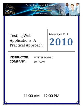  

 

 




                           Friday, April 23rd 
Testing Web 
Applications: A 
Practical Approach         2010
 


INSTRUCTOR:     WALTER MAMED 
COMPANY:        JWT.COM 
      

 




         11:00 AM – 12:00 PM          
 