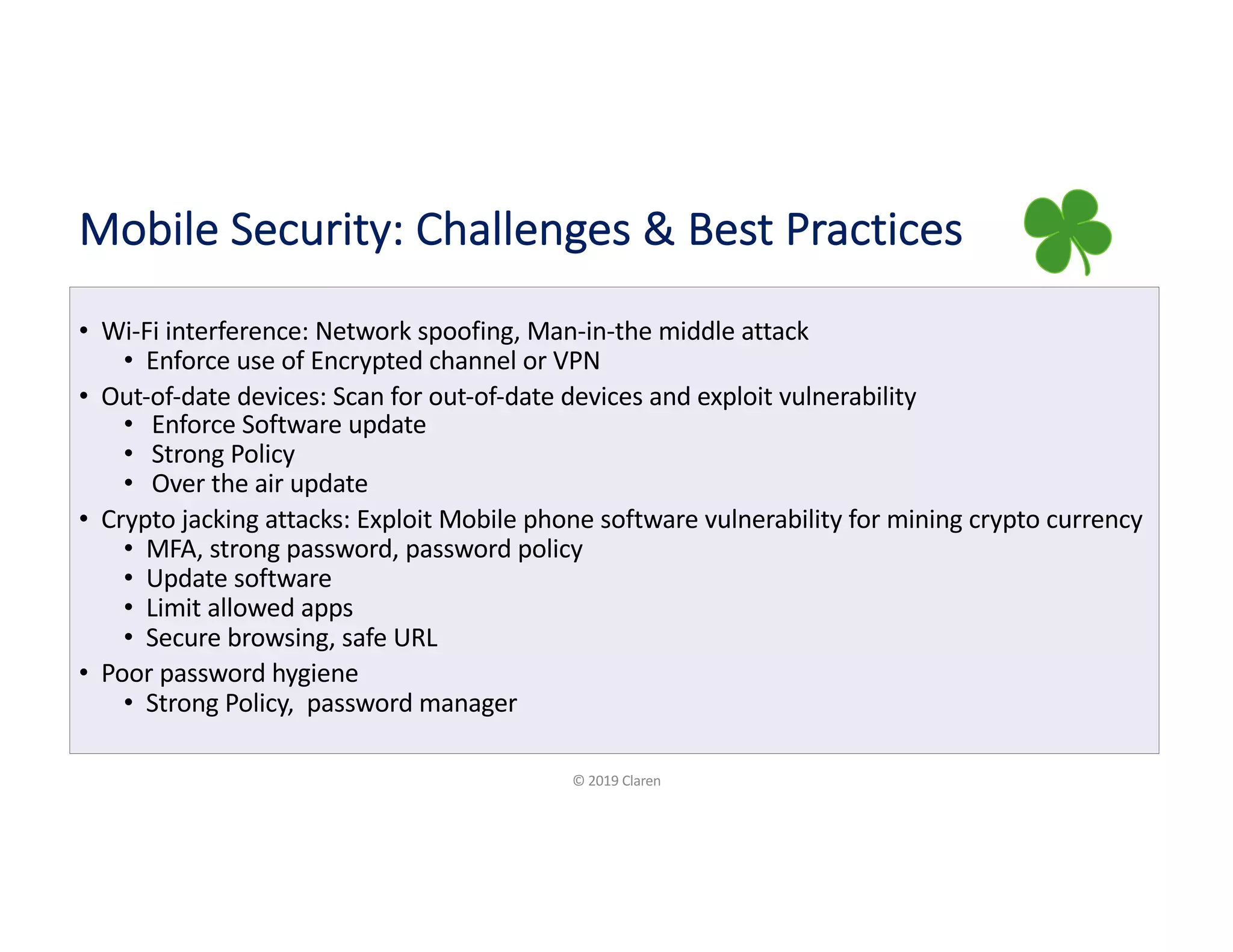 Mobile Security: Challenges & Best Practices
• Wi-Fi interference: Network spoofing, Man-in-the middle attack
• Enforce use of Encrypted channel or VPN
• Out-of-date devices: Scan for out-of-date devices and exploit vulnerability
• Enforce Software update
• Strong Policy
• Over the air update
• Crypto jacking attacks: Exploit Mobile phone software vulnerability for mining crypto currency
• MFA, strong password, password policy
• Update software
• Limit allowed apps
• Secure browsing, safe URL
• Poor password hygiene
• Strong Policy, password manager
© 2019 Claren
 