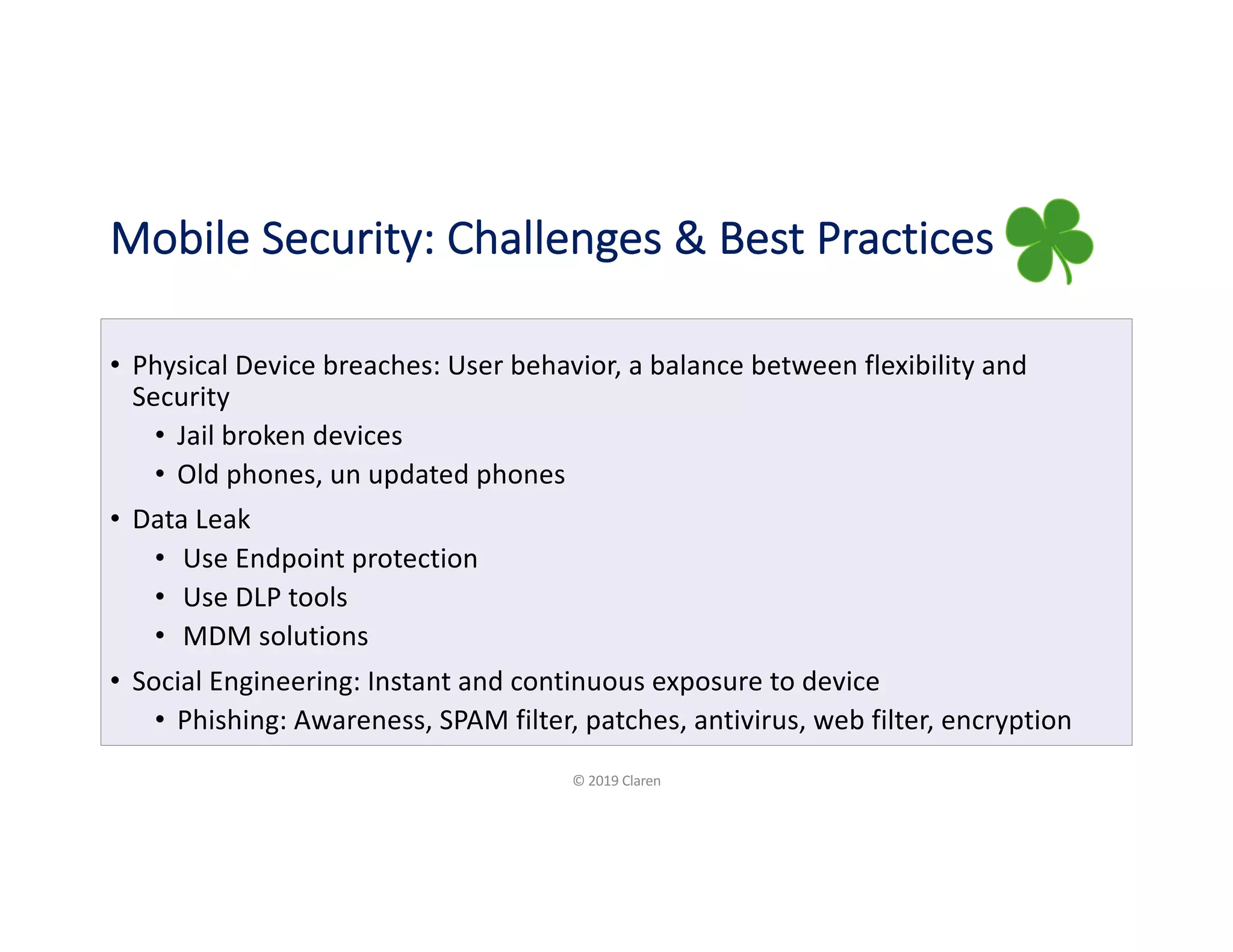Mobile Security: Challenges & Best Practices
• Physical Device breaches: User behavior, a balance between flexibility and
Security
• Jail broken devices
• Old phones, un updated phones
• Data Leak
• Use Endpoint protection
• Use DLP tools
• MDM solutions
• Social Engineering: Instant and continuous exposure to device
• Phishing: Awareness, SPAM filter, patches, antivirus, web filter, encryption
© 2019 Claren
 