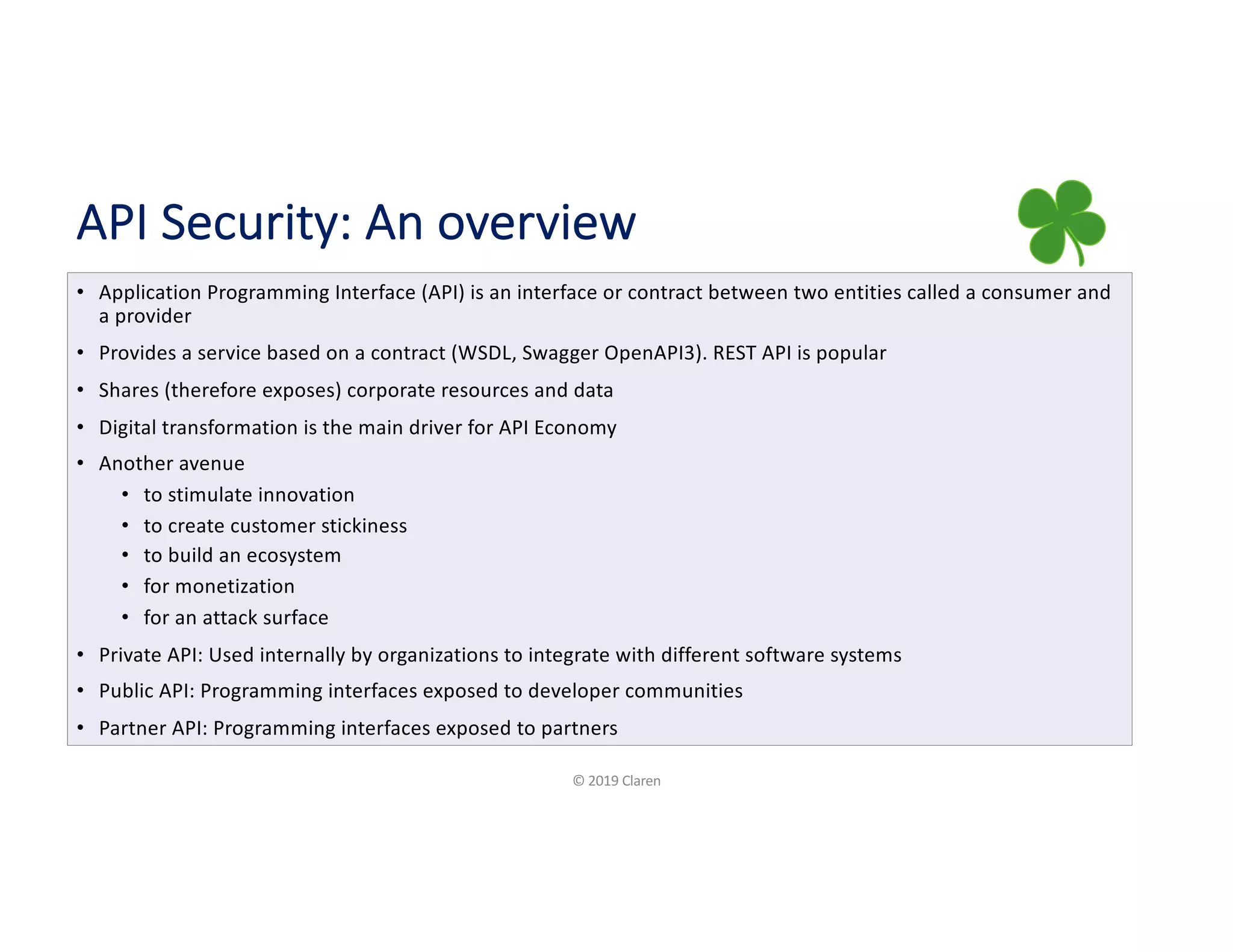 API Security: An overview
• Application Programming Interface (API) is an interface or contract between two entities called a consumer and
a provider
• Provides a service based on a contract (WSDL, Swagger OpenAPI3). REST API is popular
• Shares (therefore exposes) corporate resources and data
• Digital transformation is the main driver for API Economy
• Another avenue
• to stimulate innovation
• to create customer stickiness
• to build an ecosystem
• for monetization
• for an attack surface
• Private API: Used internally by organizations to integrate with different software systems
• Public API: Programming interfaces exposed to developer communities
• Partner API: Programming interfaces exposed to partners
© 2019 Claren
 