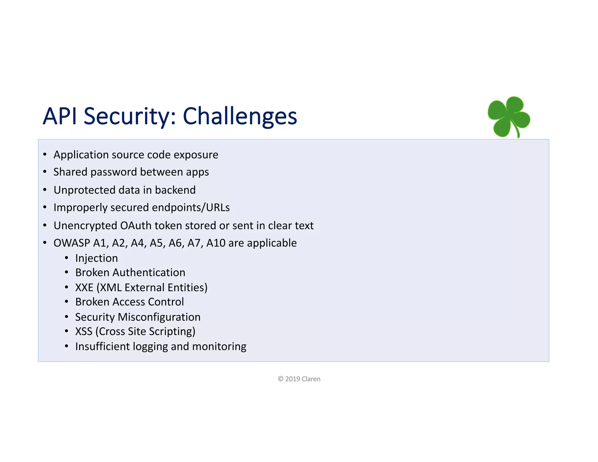 API Security: Challenges
• Application source code exposure
• Shared password between apps
• Unprotected data in backend
• Improperly secured endpoints/URLs
• Unencrypted OAuth token stored or sent in clear text
• OWASP A1, A2, A4, A5, A6, A7, A10 are applicable
• Injection
• Broken Authentication
• XXE (XML External Entities)
• Broken Access Control
• Security Misconfiguration
• XSS (Cross Site Scripting)
• Insufficient logging and monitoring
© 2019 Claren
 