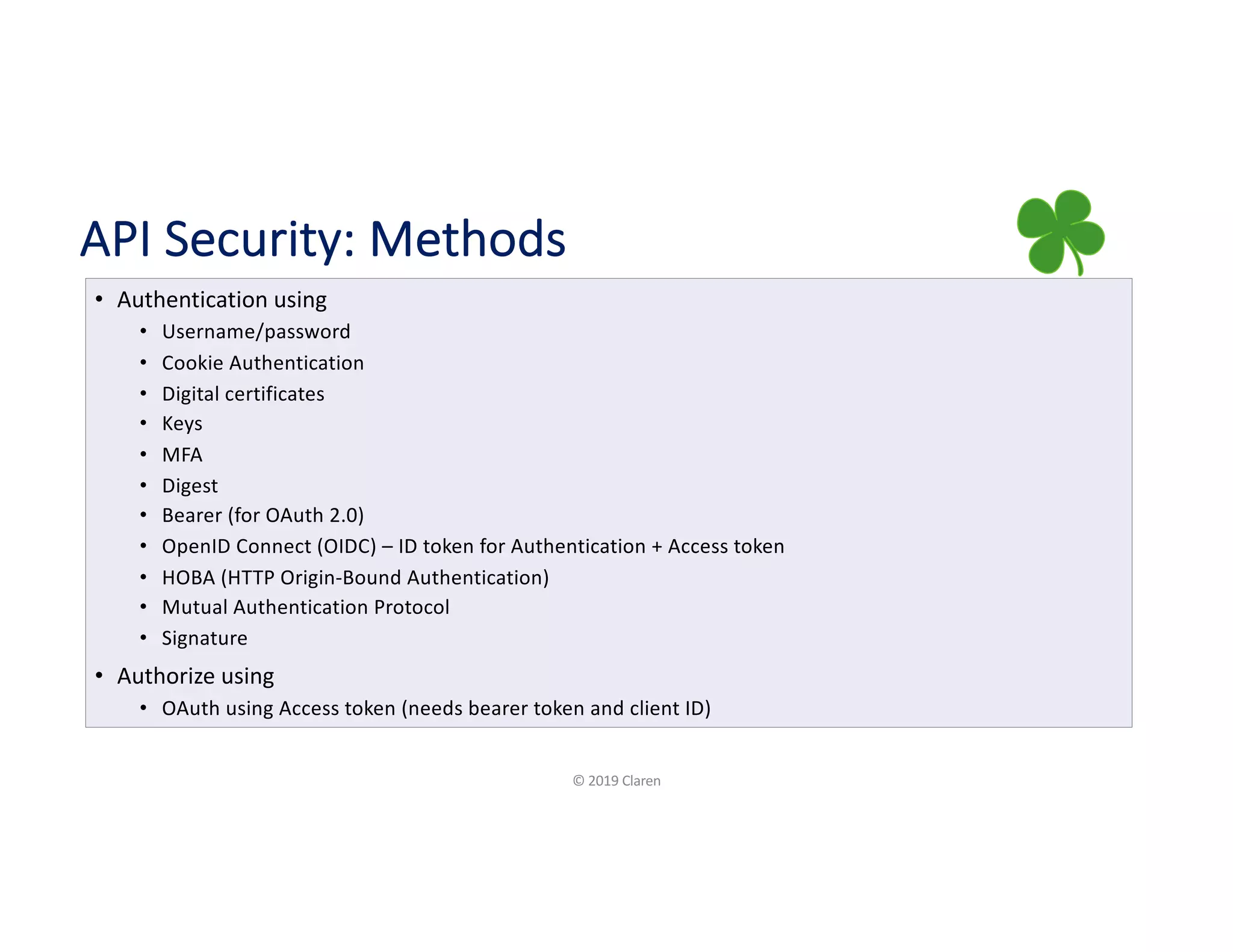 API Security: Methods
• Authentication using
• Username/password
• Cookie Authentication
• Digital certificates
• Keys
• MFA
• Digest
• Bearer (for OAuth 2.0)
• OpenID Connect (OIDC) – ID token for Authentication + Access token
• HOBA (HTTP Origin-Bound Authentication)
• Mutual Authentication Protocol
• Signature
• Authorize using
• OAuth using Access token (needs bearer token and client ID)
© 2019 Claren
 