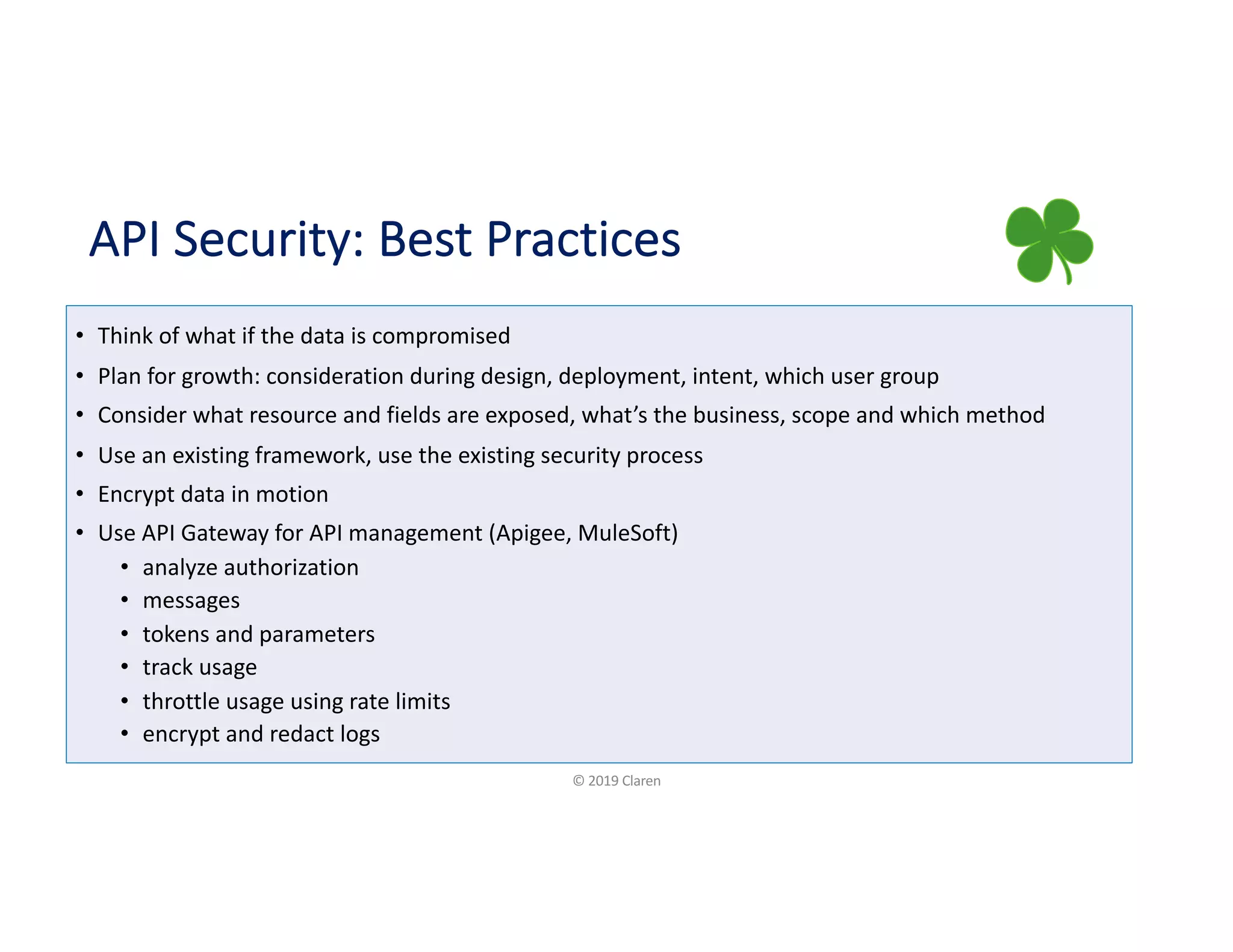 API Security: Best Practices
• Think of what if the data is compromised
• Plan for growth: consideration during design, deployment, intent, which user group
• Consider what resource and fields are exposed, what’s the business, scope and which method
• Use an existing framework, use the existing security process
• Encrypt data in motion
• Use API Gateway for API management (Apigee, MuleSoft)
• analyze authorization
• messages
• tokens and parameters
• track usage
• throttle usage using rate limits
• encrypt and redact logs
© 2019 Claren
 