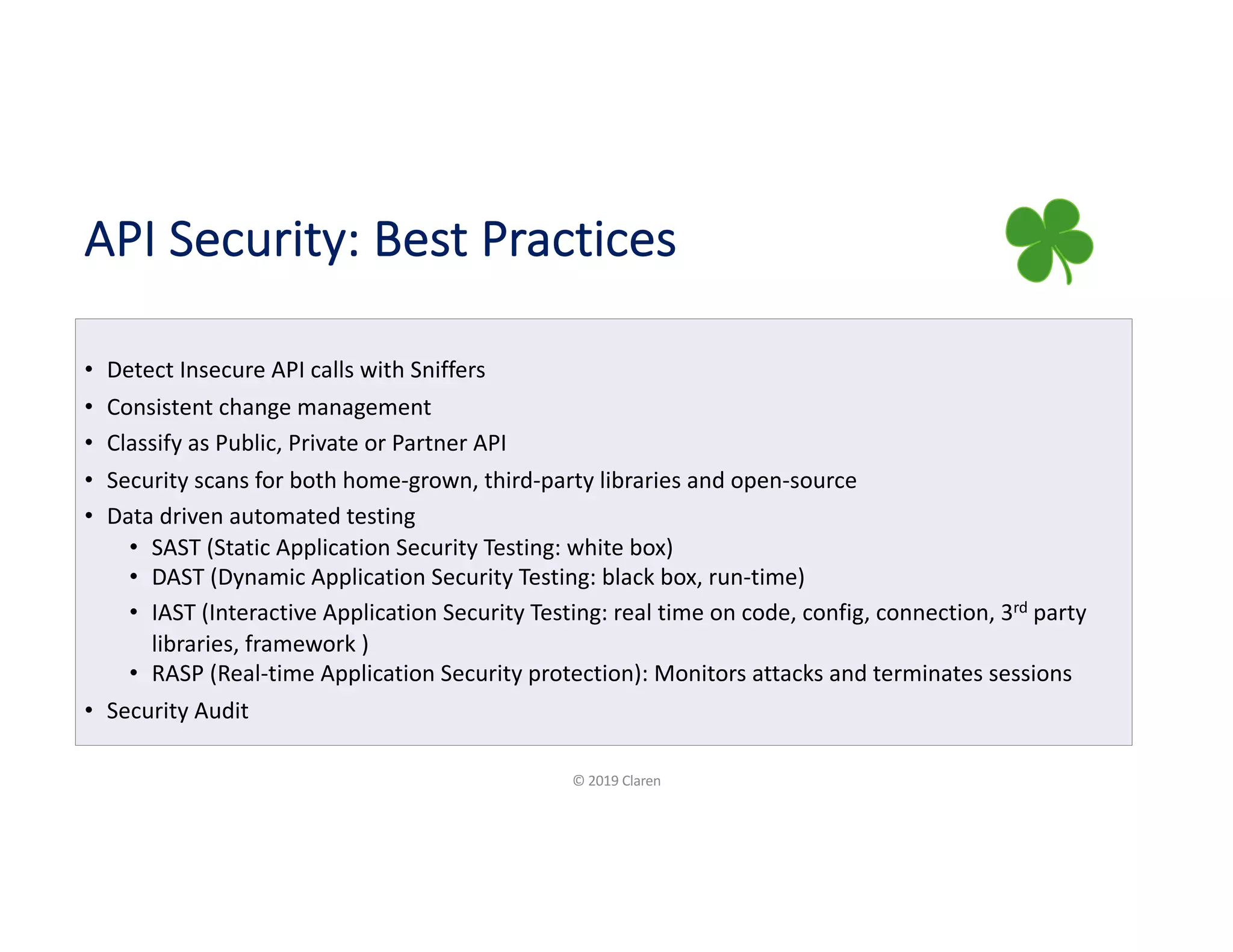 API Security: Best Practices
• Detect Insecure API calls with Sniffers
• Consistent change management
• Classify as Public, Private or Partner API
• Security scans for both home-grown, third-party libraries and open-source
• Data driven automated testing
• SAST (Static Application Security Testing: white box)
• DAST (Dynamic Application Security Testing: black box, run-time)
• IAST (Interactive Application Security Testing: real time on code, config, connection, 3rd party
libraries, framework )
• RASP (Real-time Application Security protection): Monitors attacks and terminates sessions
• Security Audit
© 2019 Claren
 