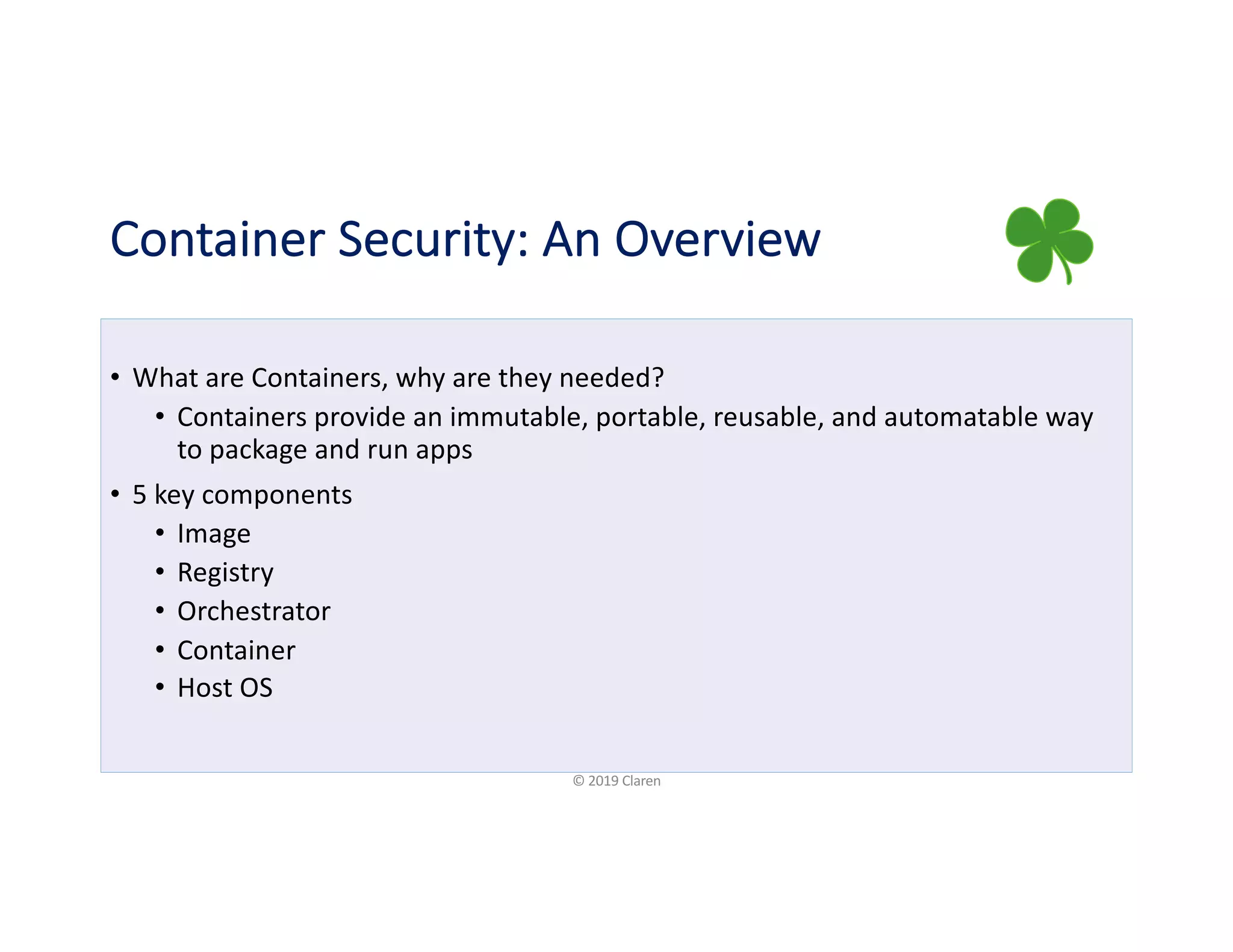 Container Security: An Overview
• What are Containers, why are they needed?
• Containers provide an immutable, portable, reusable, and automatable way
to package and run apps
• 5 key components
• Image
• Registry
• Orchestrator
• Container
• Host OS
© 2019 Claren
 
