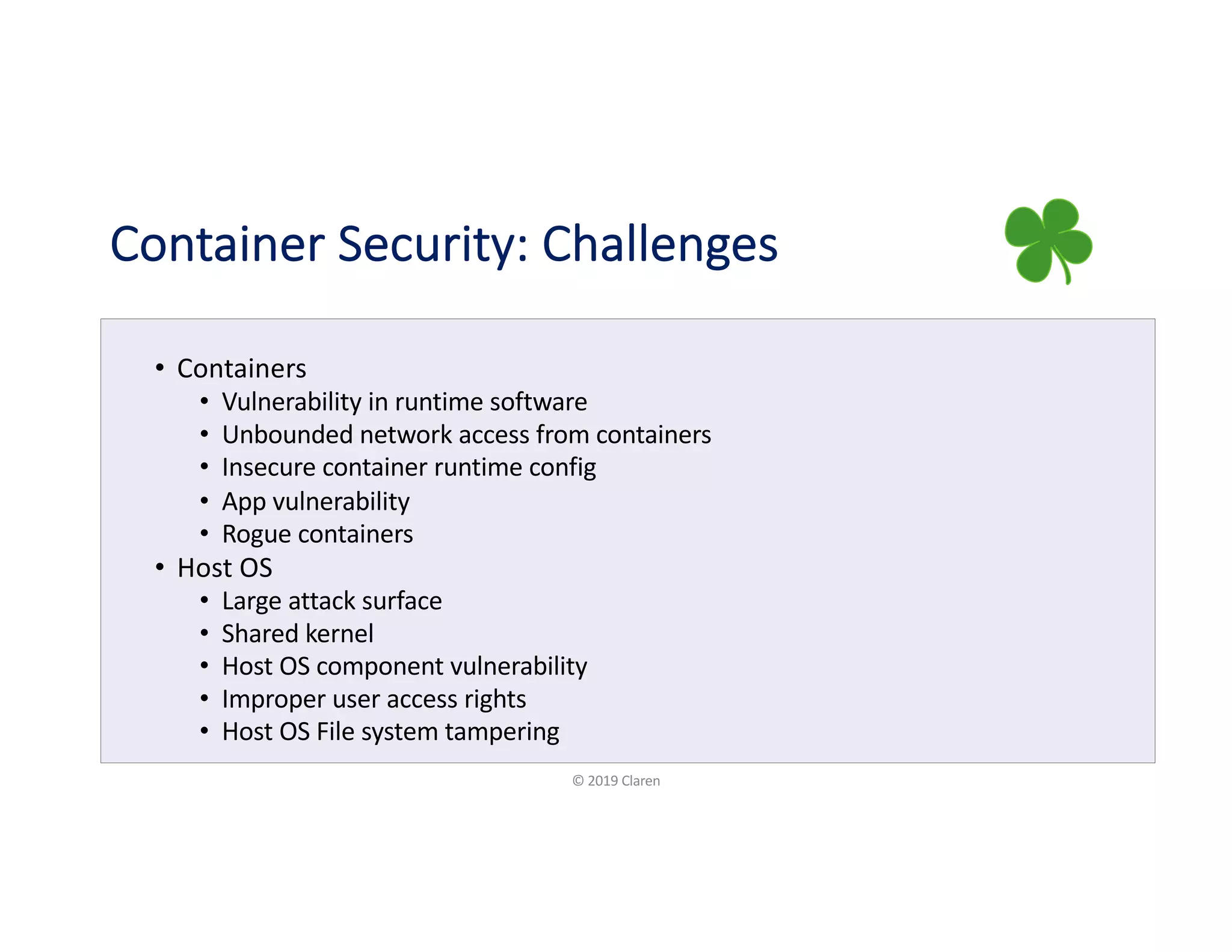 Container Security: Challenges
• Containers
• Vulnerability in runtime software
• Unbounded network access from containers
• Insecure container runtime config
• App vulnerability
• Rogue containers
• Host OS
• Large attack surface
• Shared kernel
• Host OS component vulnerability
• Improper user access rights
• Host OS File system tampering
© 2019 Claren
 