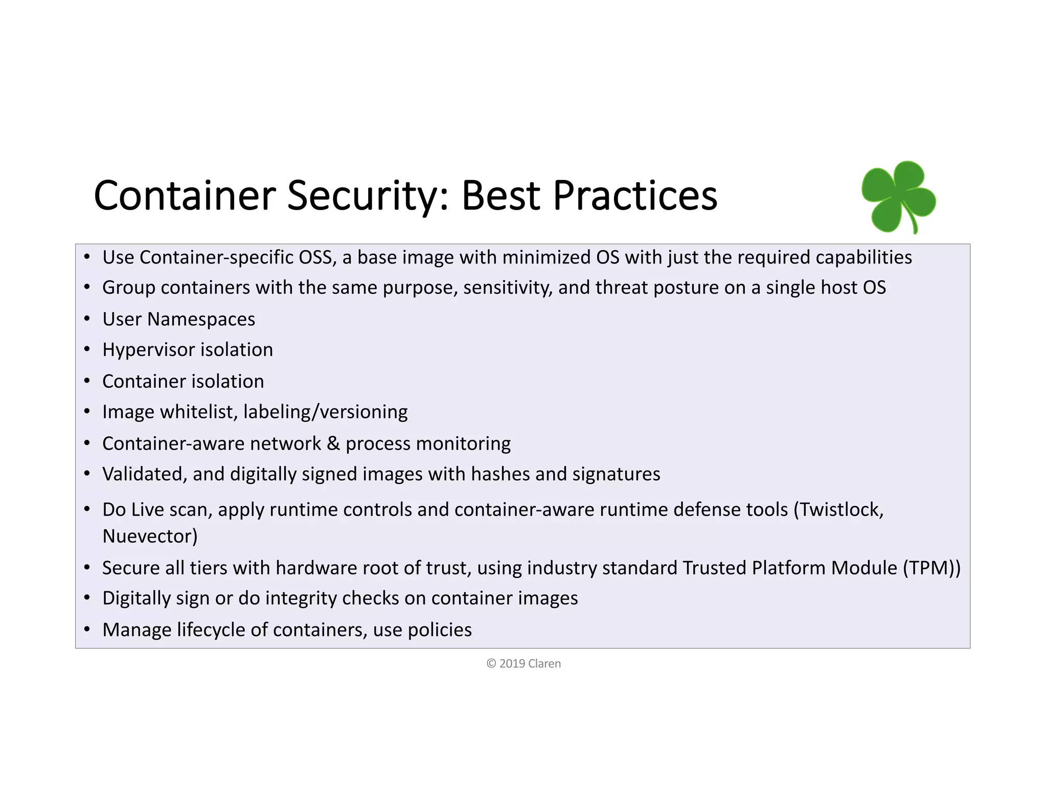 Container Security: Best Practices
• Use Container-specific OSS, a base image with minimized OS with just the required capabilities
• Group containers with the same purpose, sensitivity, and threat posture on a single host OS
• User Namespaces
• Hypervisor isolation
• Container isolation
• Image whitelist, labeling/versioning
• Container-aware network & process monitoring
• Validated, and digitally signed images with hashes and signatures
• Do Live scan, apply runtime controls and container-aware runtime defense tools (Twistlock,
Nuevector)
• Secure all tiers with hardware root of trust, using industry standard Trusted Platform Module (TPM))
• Digitally sign or do integrity checks on container images
• Manage lifecycle of containers, use policies
© 2019 Claren
 