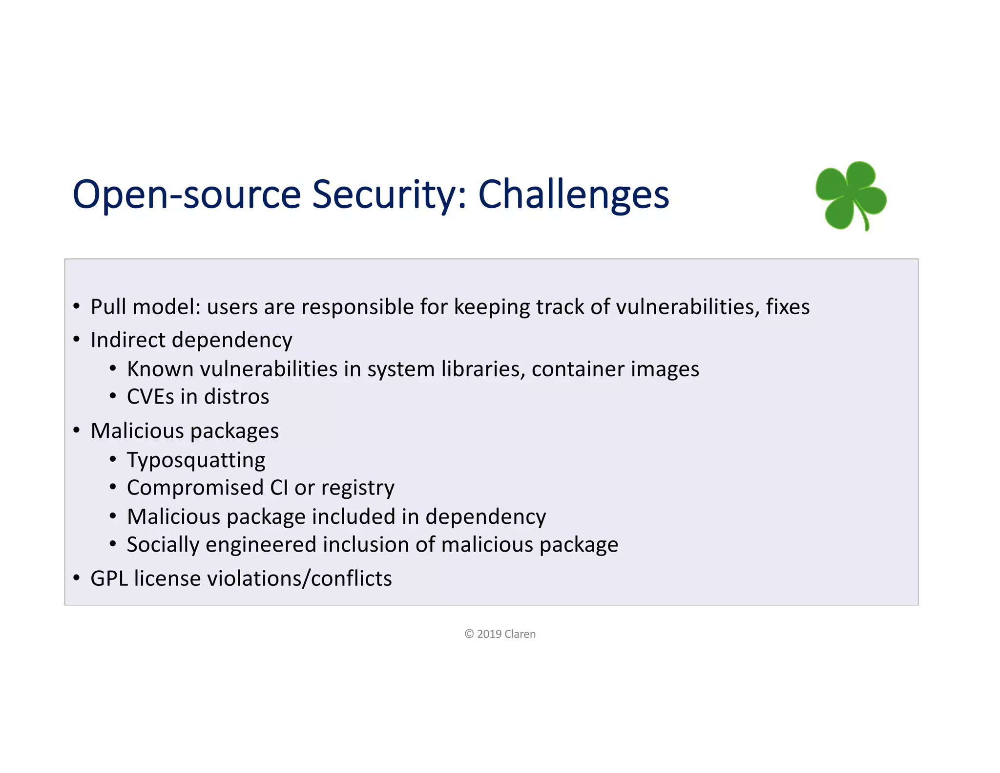 Open-source Security: Challenges
• Pull model: users are responsible for keeping track of vulnerabilities, fixes
• Indirect dependency
• Known vulnerabilities in system libraries, container images
• CVEs in distros
• Malicious packages
• Typosquatting
• Compromised CI or registry
• Malicious package included in dependency
• Socially engineered inclusion of malicious package
• GPL license violations/conflicts
© 2019 Claren
 