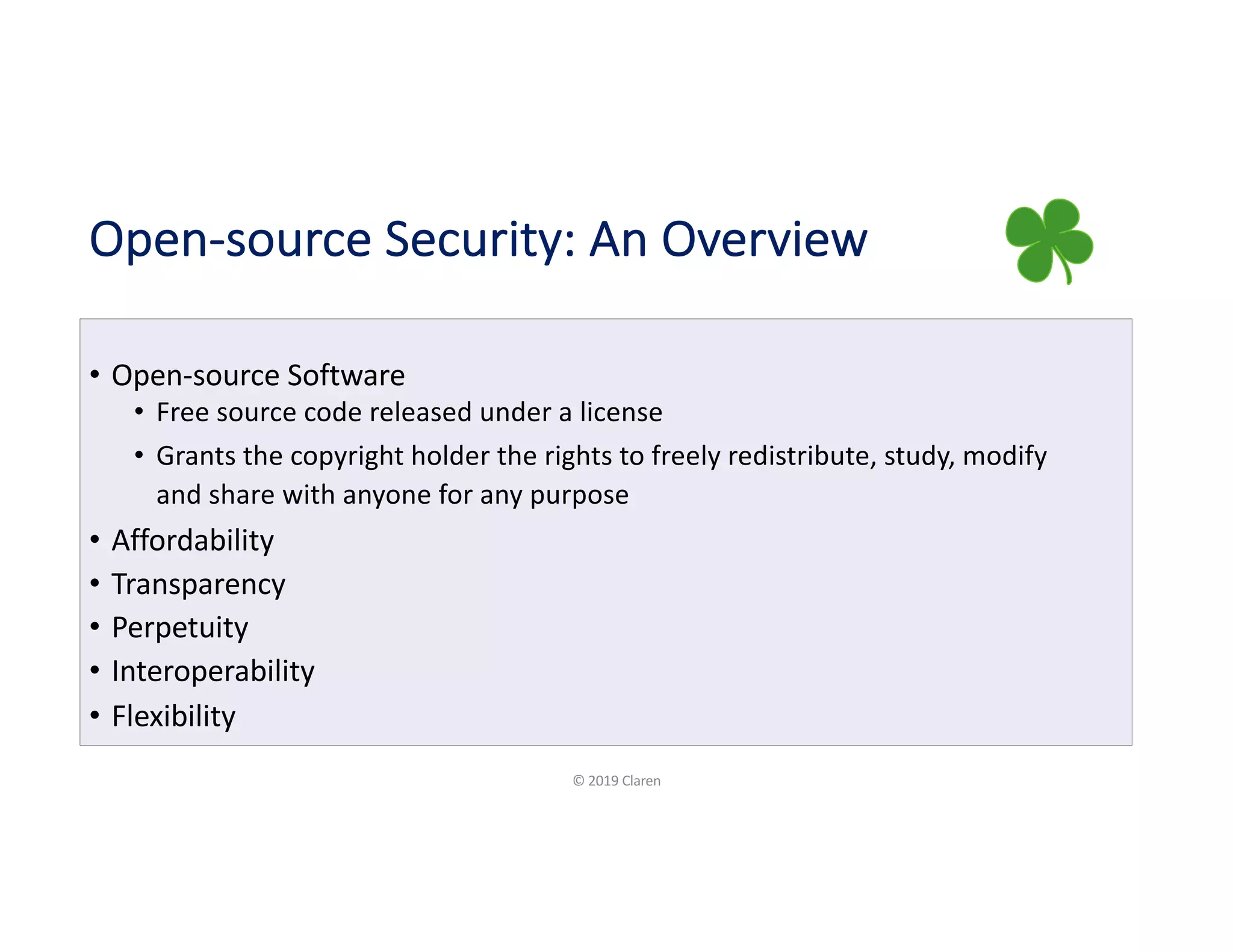 Open-source Security: An Overview
• Open-source Software
• Free source code released under a license
• Grants the copyright holder the rights to freely redistribute, study, modify
and share with anyone for any purpose
• Affordability
• Transparency
• Perpetuity
• Interoperability
• Flexibility
© 2019 Claren
 