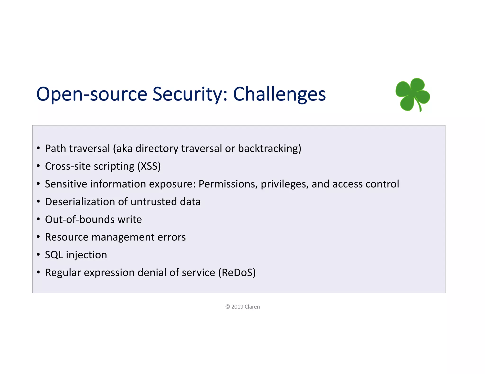 Open-source Security: Challenges
• Path traversal (aka directory traversal or backtracking)
• Cross-site scripting (XSS)
• Sensitive information exposure: Permissions, privileges, and access control
• Deserialization of untrusted data
• Out-of-bounds write
• Resource management errors
• SQL injection
• Regular expression denial of service (ReDoS)
© 2019 Claren
 