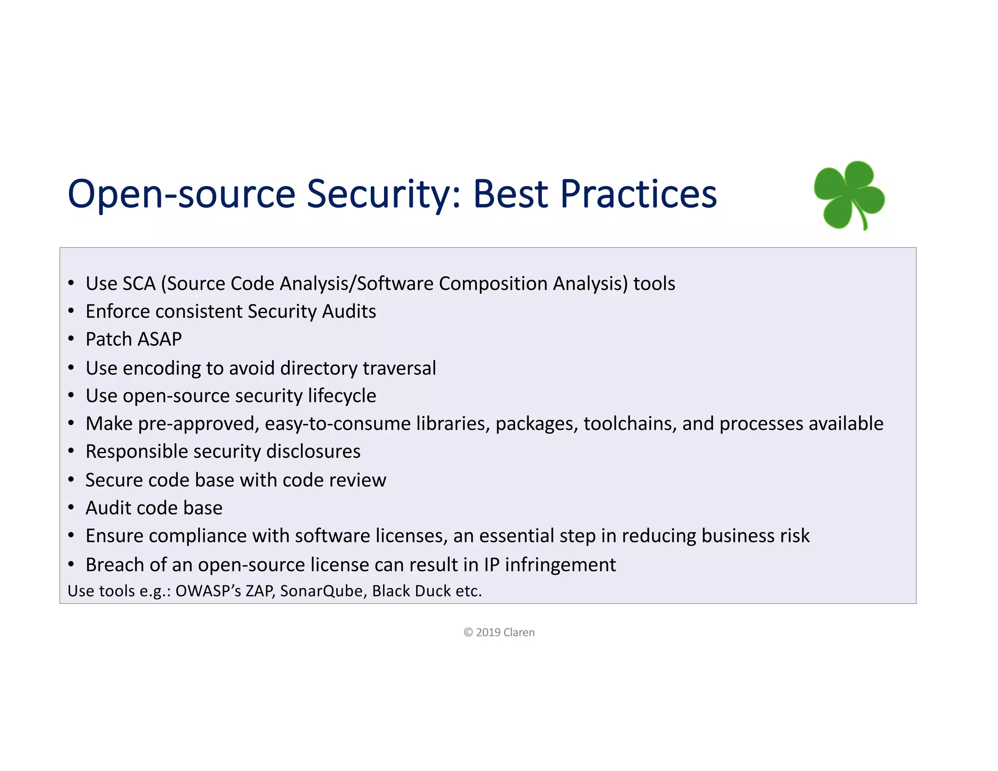 Open-source Security: Best Practices
• Use SCA (Source Code Analysis/Software Composition Analysis) tools
• Enforce consistent Security Audits
• Patch ASAP
• Use encoding to avoid directory traversal
• Use open-source security lifecycle
• Make pre-approved, easy-to-consume libraries, packages, toolchains, and processes available
• Responsible security disclosures
• Secure code base with code review
• Audit code base
• Ensure compliance with software licenses, an essential step in reducing business risk
• Breach of an open-source license can result in IP infringement
Use tools e.g.: OWASP’s ZAP, SonarQube, Black Duck etc.
© 2019 Claren
 