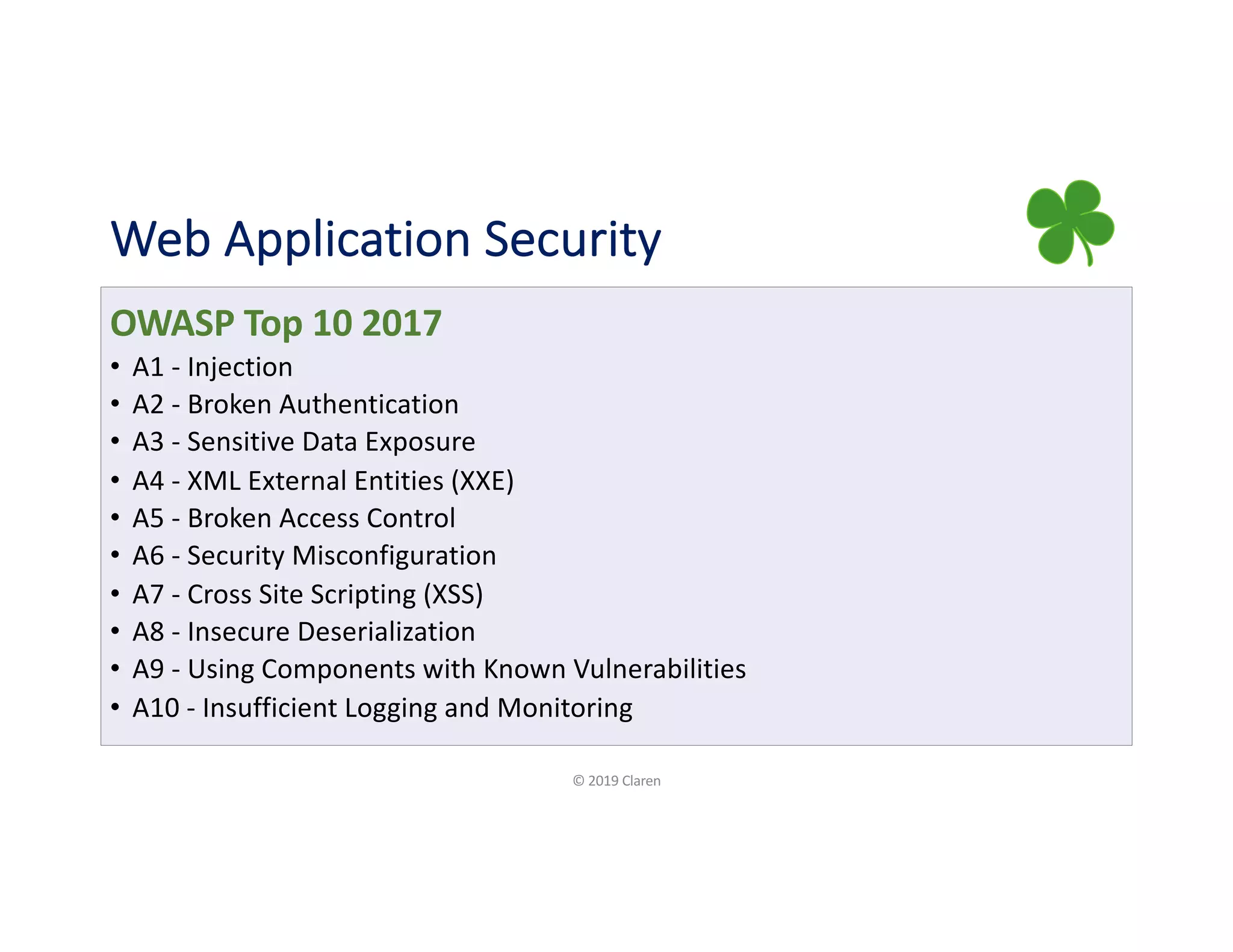 Web Application Security
OWASP Top 10 2017
• A1 - Injection
• A2 - Broken Authentication
• A3 - Sensitive Data Exposure
• A4 - XML External Entities (XXE)
• A5 - Broken Access Control
• A6 - Security Misconfiguration
• A7 - Cross Site Scripting (XSS)
• A8 - Insecure Deserialization
• A9 - Using Components with Known Vulnerabilities
• A10 - Insufficient Logging and Monitoring
© 2019 Claren
 