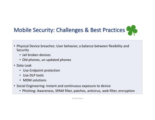 Mobile Security: Challenges & Best Practices
• Physical Device breaches: User behavior, a balance between flexibility and
Security
• Jail broken devices
• Old phones, un updated phones
• Data Leak
• Use Endpoint protection
• Use DLP tools
• MDM solutions
• Social Engineering: Instant and continuous exposure to device
• Phishing: Awareness, SPAM filter, patches, antivirus, web filter, encryption
© 2019 Claren
 