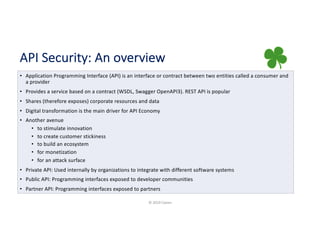 API Security: An overview
• Application Programming Interface (API) is an interface or contract between two entities called a consumer and
a provider
• Provides a service based on a contract (WSDL, Swagger OpenAPI3). REST API is popular
• Shares (therefore exposes) corporate resources and data
• Digital transformation is the main driver for API Economy
• Another avenue
• to stimulate innovation
• to create customer stickiness
• to build an ecosystem
• for monetization
• for an attack surface
• Private API: Used internally by organizations to integrate with different software systems
• Public API: Programming interfaces exposed to developer communities
• Partner API: Programming interfaces exposed to partners
© 2019 Claren
 