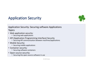 Application Security
Application Security: Securing software Applications
Topics
• Web application security:
• Securing web applications
• API (Application Programming Interface) Security
• Securing API communication between machines/applications
• Mobile Security:
• Securing mobile applications
• Container security:
• Securing software containers
• Open-source security:
• Securing the open-source software in use
© 2019 Claren
 