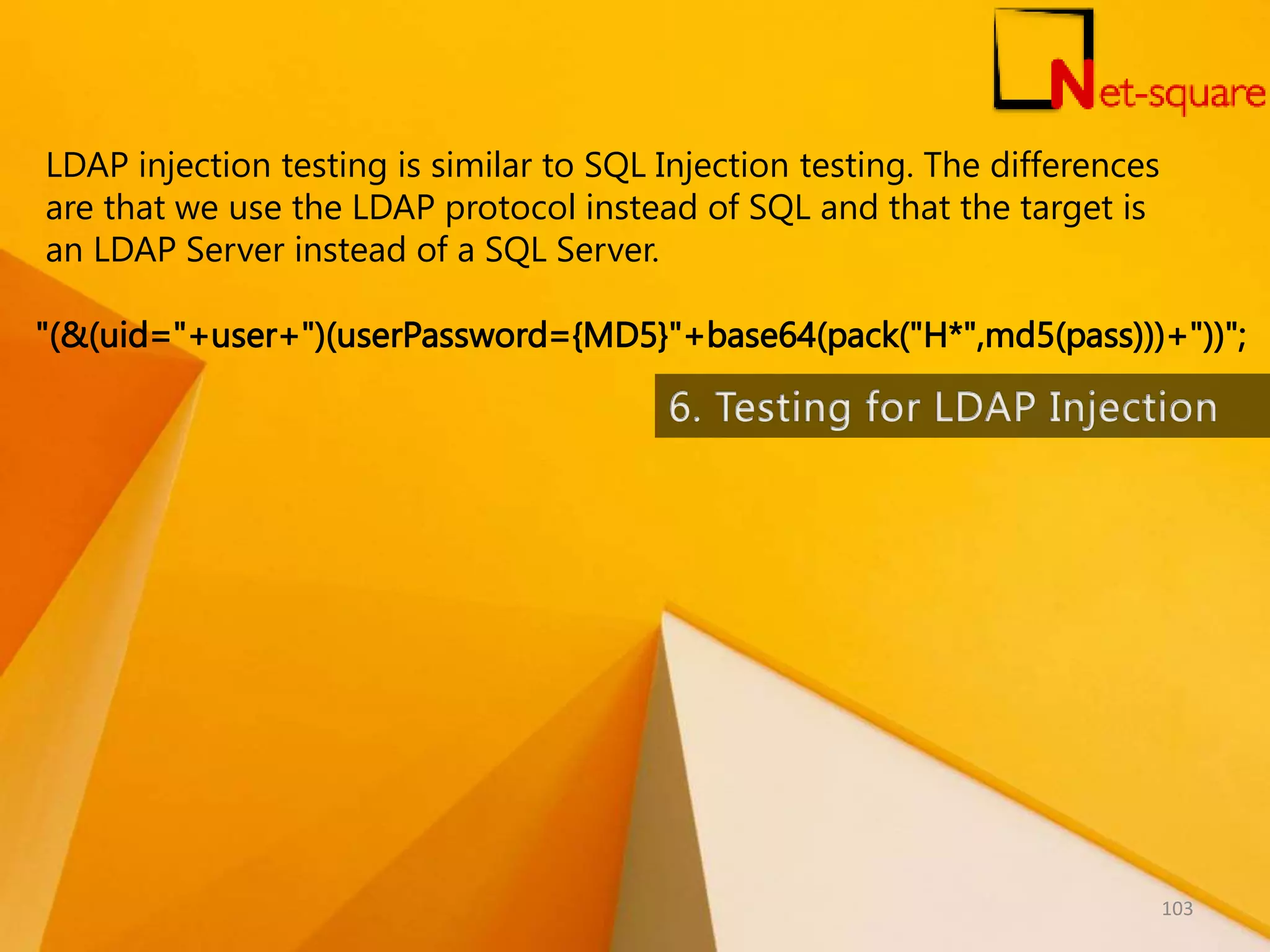 LDAP injection testing is similar to SQL Injection testing. The differences are that we use the LDAP protocol instead of SQL and that the target is an LDAP Server instead of a SQL Server. "(&(uid="+user+")(userPassword={MD5}"+base64(pack("H*",md5(pass)))+"))"; 103 
