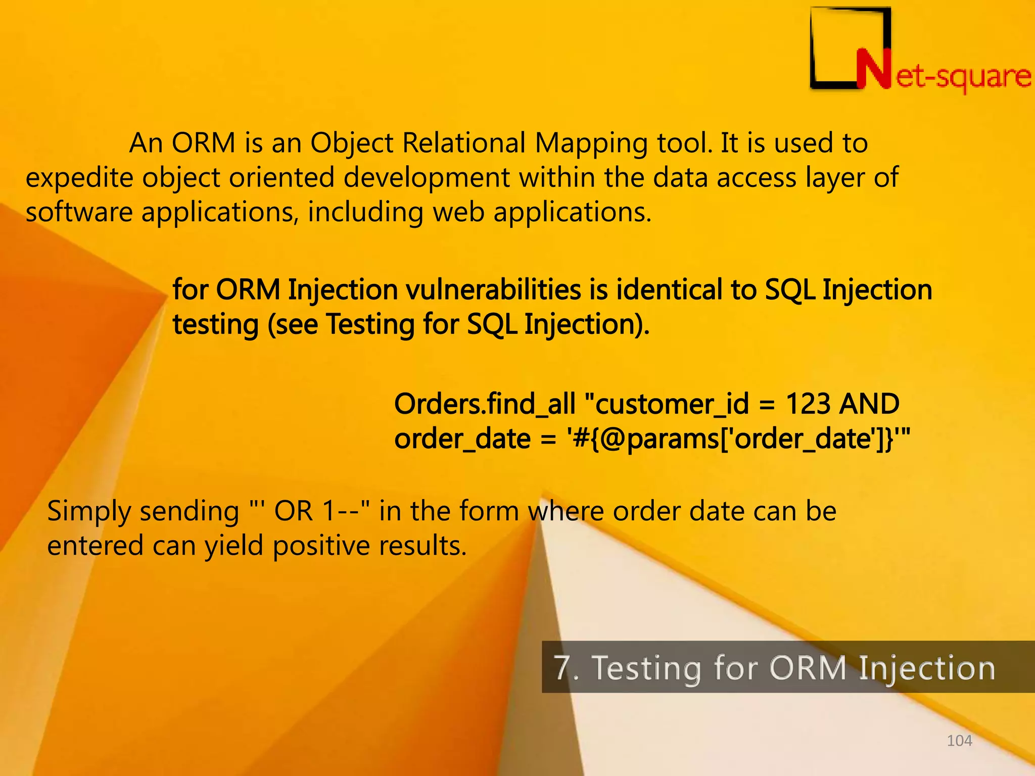 An ORM is an Object Relational Mapping tool. It is used to expedite object oriented development within the data access layer of software applications, including web applications. for ORM Injection vulnerabilities is identical to SQL Injection testing (see Testing for SQL Injection). Orders.find_all "customer_id = 123 AND order_date = '#{@params['order_date']}'" Simply sending "' OR 1--" in the form where order date can be entered can yield positive results. 104 