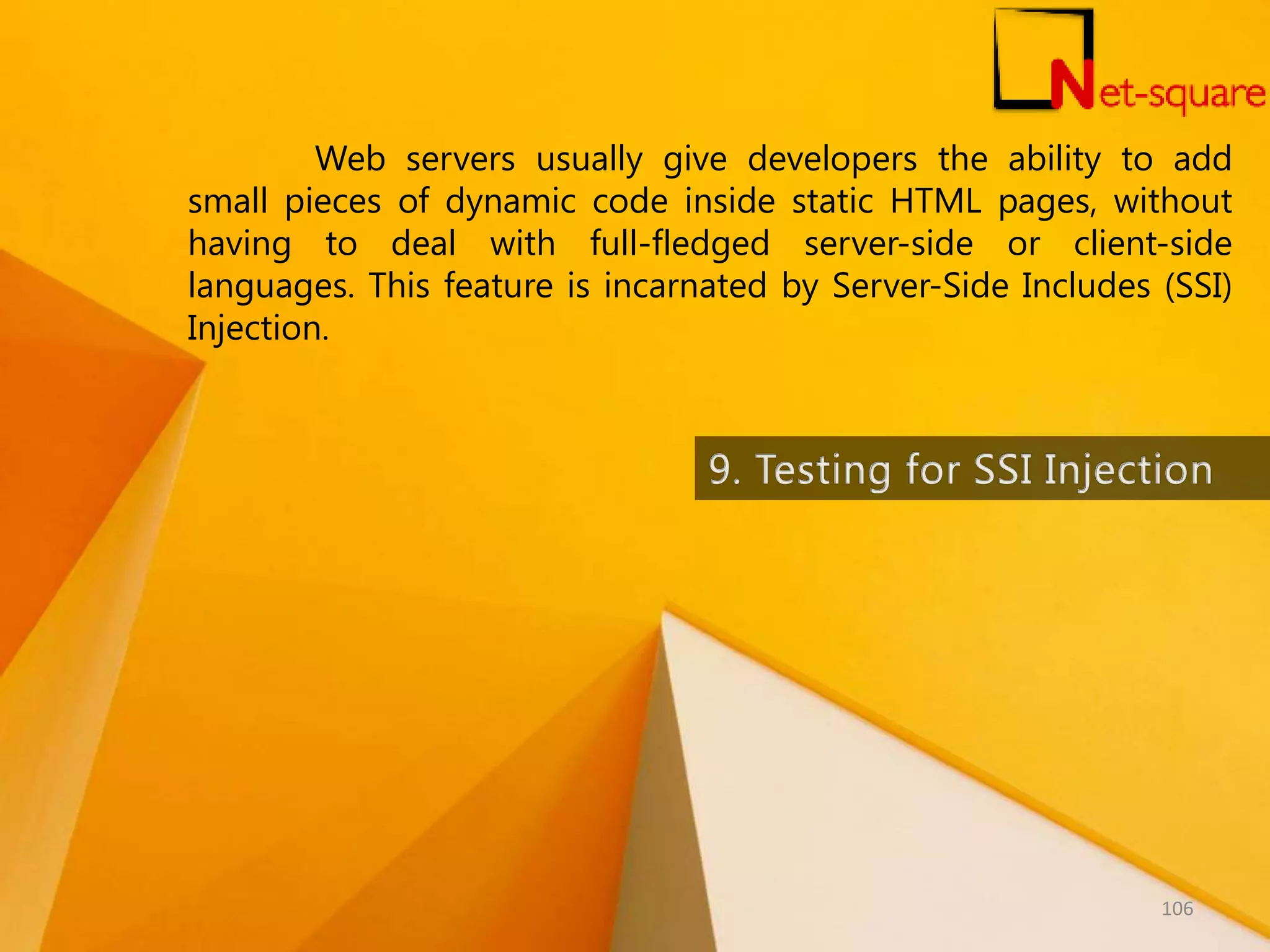 Web servers usually give developers the ability to add small pieces of dynamic code inside static HTML pages, without having to deal with full-fledged server-side or client-side languages. This feature is incarnated by Server-Side Includes (SSI) Injection. 106 