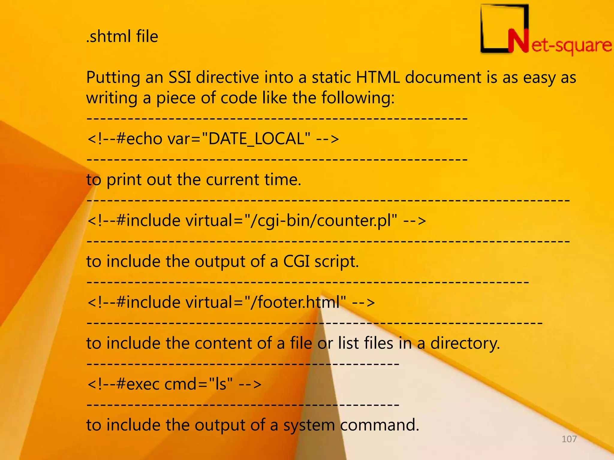 .shtml file Putting an SSI directive into a static HTML document is as easy as writing a piece of code like the following: -------------------------------------------------------- <!--#echo var="DATE_LOCAL" --> -------------------------------------------------------- to print out the current time. ----------------------------------------------------------------------- <!--#include virtual="/cgi-bin/counter.pl" --> ----------------------------------------------------------------------- to include the output of a CGI script. ----------------------------------------------------------------- <!--#include virtual="/footer.html" --> ------------------------------------------------------------------- to include the content of a file or list files in a directory. ---------------------------------------------- <!--#exec cmd="ls" --> ---------------------------------------------- to include the output of a system command. 107 