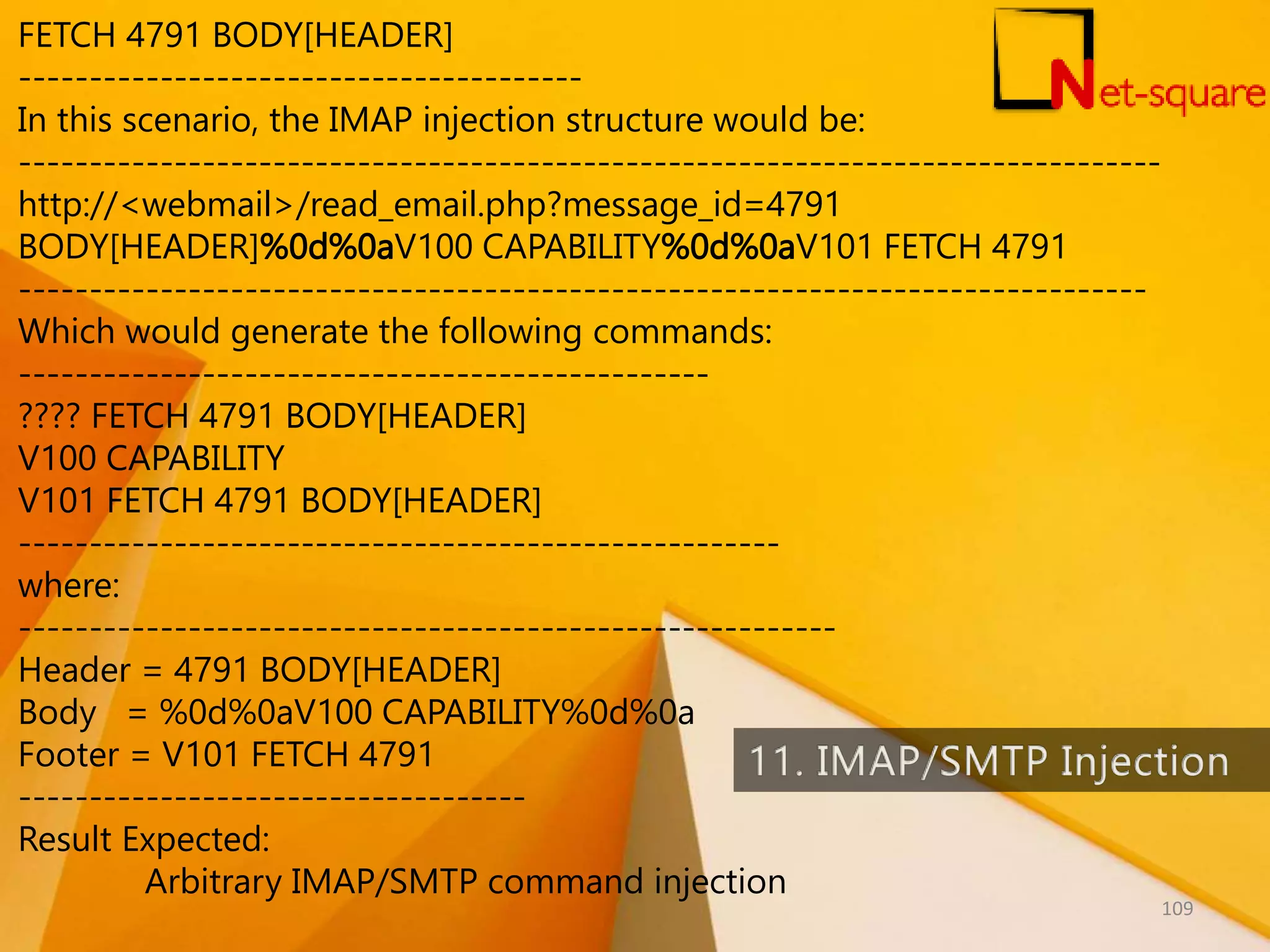 FETCH 4791 BODY[HEADER] ---------------------------------------- In this scenario, the IMAP injection structure would be: --------------------------------------------------------------------------------- http://<webmail>/read_email.php?message_id=4791 BODY[HEADER]%0d%0aV100 CAPABILITY%0d%0aV101 FETCH 4791 -------------------------------------------------------------------------------- Which would generate the following commands: ------------------------------------------------- ???? FETCH 4791 BODY[HEADER] V100 CAPABILITY V101 FETCH 4791 BODY[HEADER] ------------------------------------------------------ where: ---------------------------------------------------------- Header = 4791 BODY[HEADER] Body = %0d%0aV100 CAPABILITY%0d%0a Footer = V101 FETCH 4791 ------------------------------------ Result Expected: Arbitrary IMAP/SMTP command injection 109 