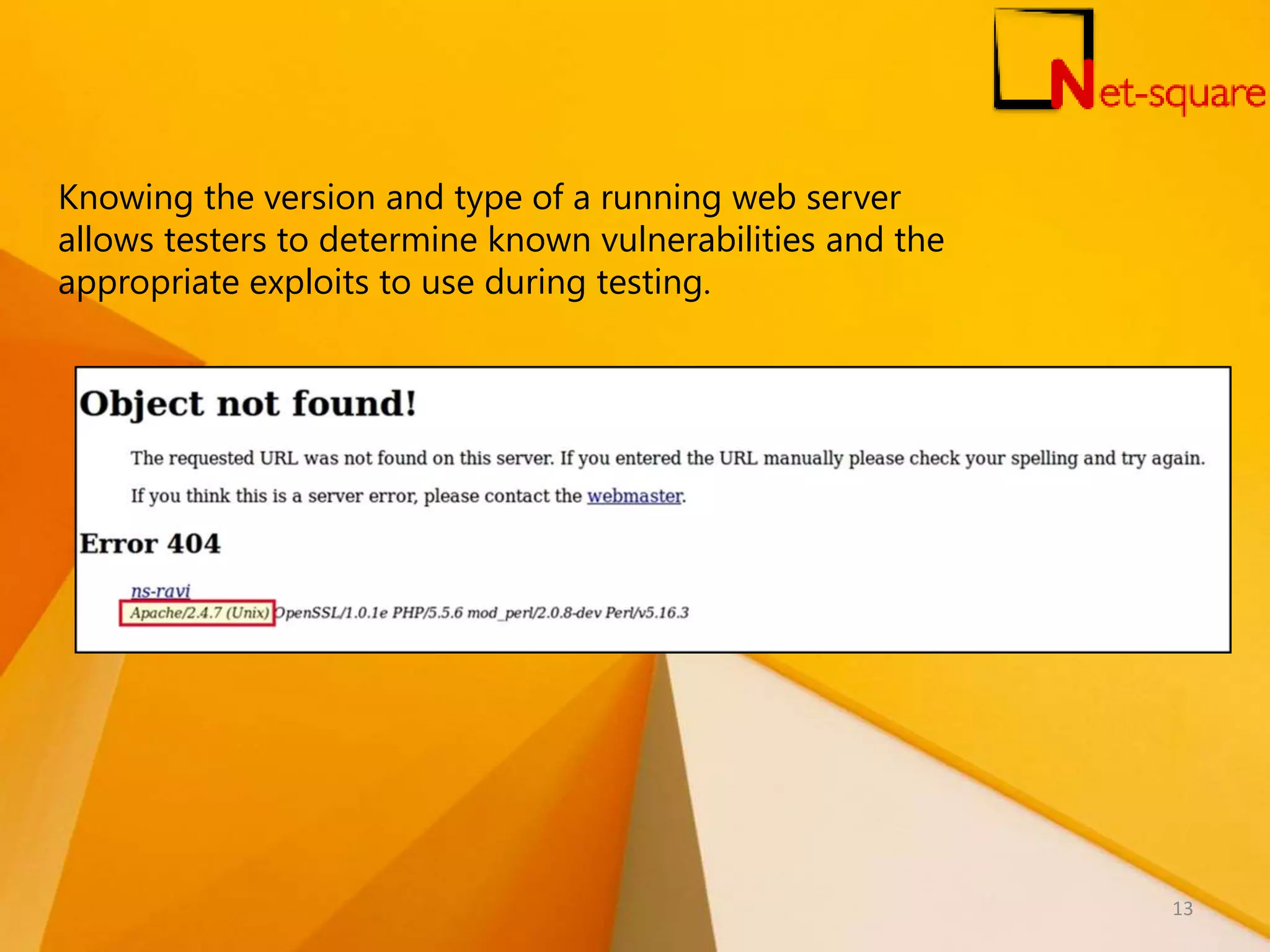 Knowing the version and type of a running web server allows testers to determine known vulnerabilities and the appropriate exploits to use during testing. 13 