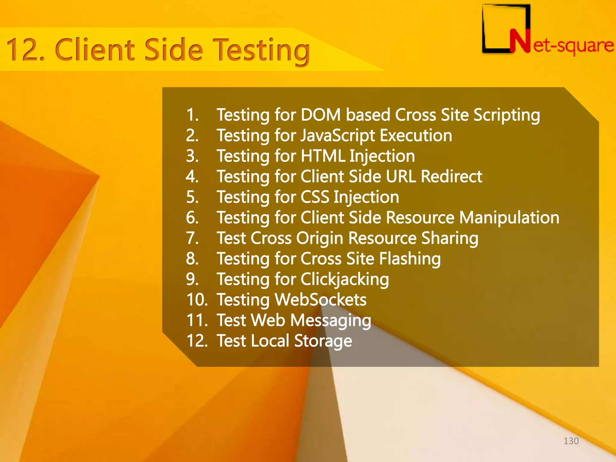1. Testing for DOM based Cross Site Scripting 2. Testing for JavaScript Execution 3. Testing for HTML Injection 4. Testing for Client Side URL Redirect 5. Testing for CSS Injection 6. Testing for Client Side Resource Manipulation 7. Test Cross Origin Resource Sharing 8. Testing for Cross Site Flashing 9. Testing for Clickjacking 10. Testing WebSockets 11. Test Web Messaging 12. Test Local Storage 130 
