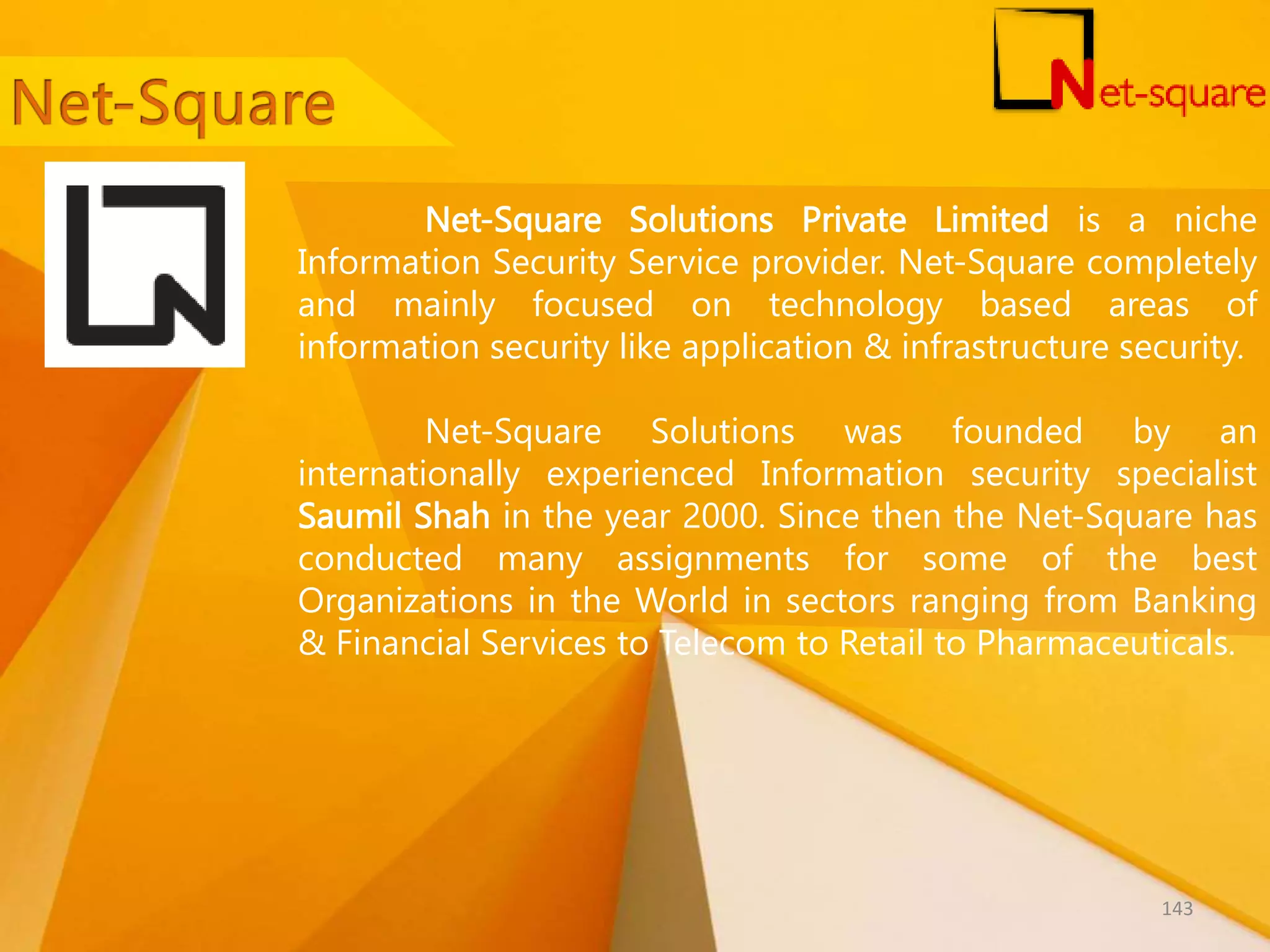 Net-Square Solutions Private Limited is a niche Information Security Service provider. Net-Square completely and mainly focused on technology based areas of information security like application & infrastructure security. Net-Square Solutions was founded by an internationally experienced Information security specialist Saumil Shah in the year 2000. Since then the Net-Square has conducted many assignments for some of the best Organizations in the World in sectors ranging from Banking & Financial Services to Telecom to Retail to Pharmaceuticals. 143 