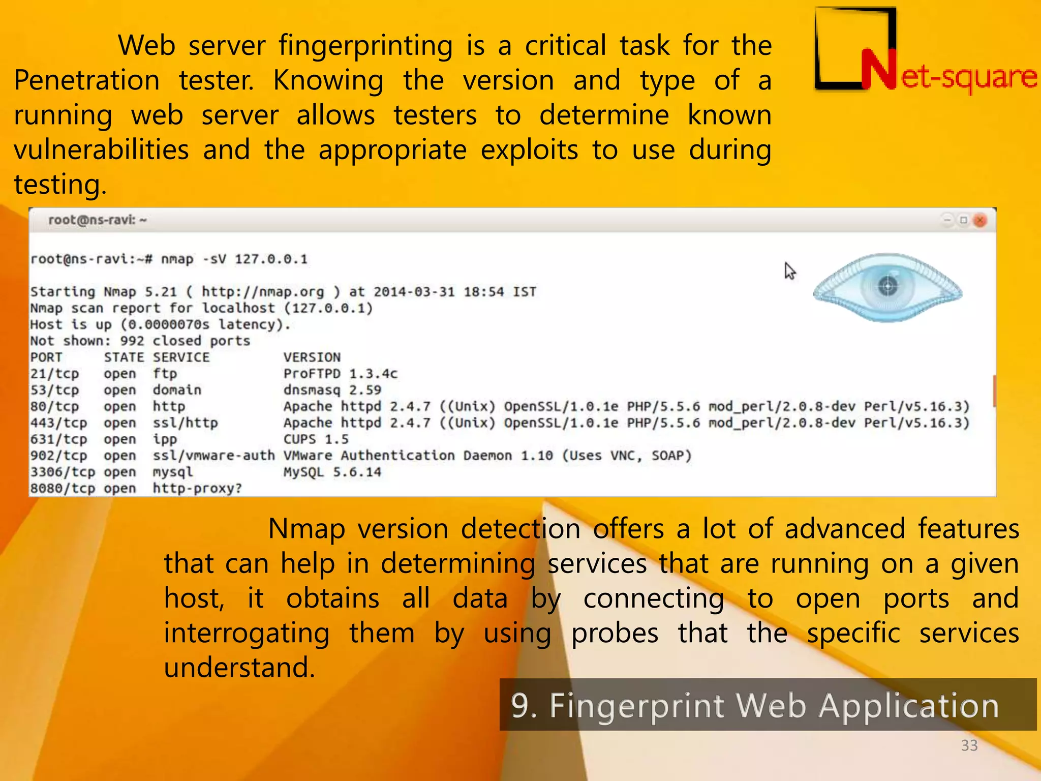 Web server fingerprinting is a critical task for the Penetration tester. Knowing the version and type of a running web server allows testers to determine known vulnerabilities and the appropriate exploits to use during testing. Nmap version detection offers a lot of advanced features that can help in determining services that are running on a given host, it obtains all data by connecting to open ports and interrogating them by using probes that the specific services understand. 33 