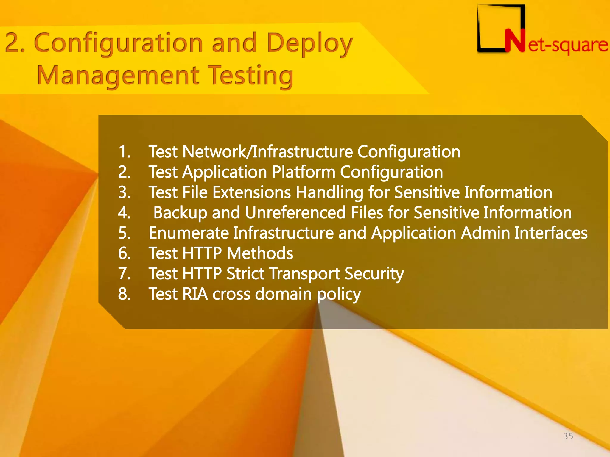 1. Test Network/Infrastructure Configuration 2. Test Application Platform Configuration 3. Test File Extensions Handling for Sensitive Information 4. Backup and Unreferenced Files for Sensitive Information 5. Enumerate Infrastructure and Application Admin Interfaces 6. Test HTTP Methods 7. Test HTTP Strict Transport Security 8. Test RIA cross domain policy 35 