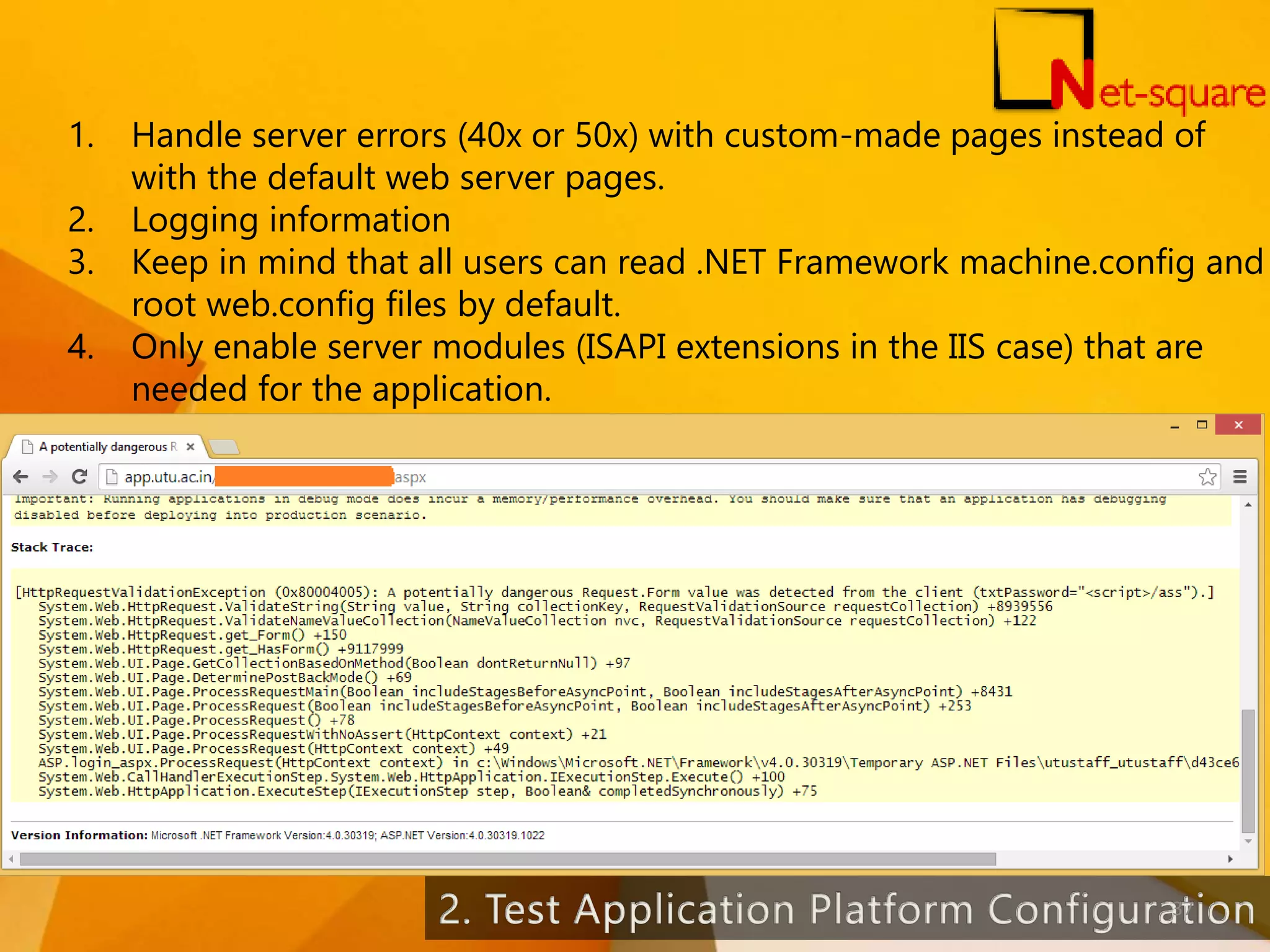 1. Handle server errors (40x or 50x) with custom-made pages instead of with the default web server pages. 2. Logging information 3. Keep in mind that all users can read .NET Framework machine.config and root web.config files by default. 4. Only enable server modules (ISAPI extensions in the IIS case) that are needed for the application. 37 
