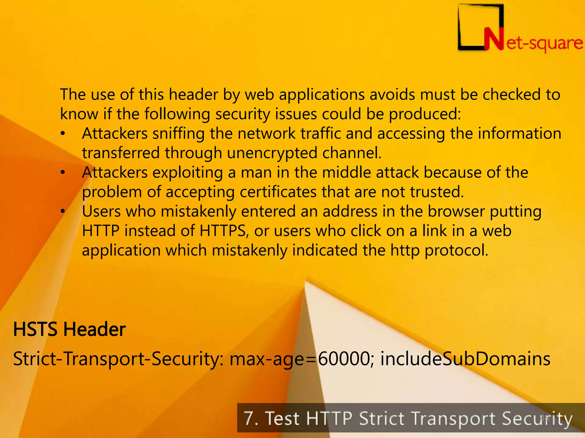 The use of this header by web applications avoids must be checked to know if the following security issues could be produced: • Attackers sniffing the network traffic and accessing the information transferred through unencrypted channel. • Attackers exploiting a man in the middle attack because of the problem of accepting certificates that are not trusted. • Users who mistakenly entered an address in the browser putting HTTP instead of HTTPS, or users who click on a link in a web application which mistakenly indicated the http protocol. Strict-Transport-Security: max-age=60000; includeSubDomains HSTS Header 45 