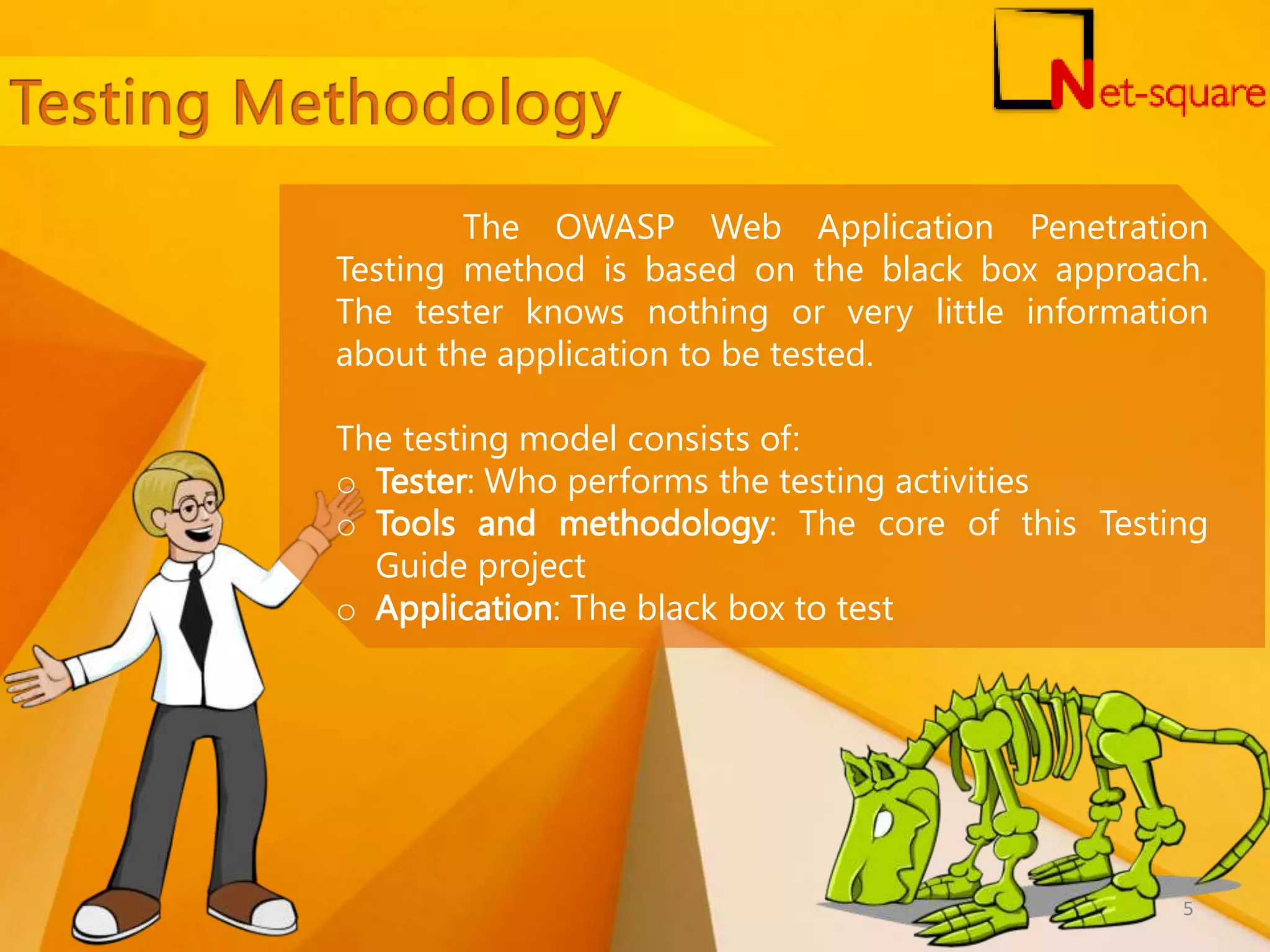 The OWASP Web Application Penetration Testing method is based on the black box approach. The tester knows nothing or very little information about the application to be tested. The testing model consists of: o Tester: Who performs the testing activities o Tools and methodology: The core of this Testing Guide project o Application: The black box to test 5 